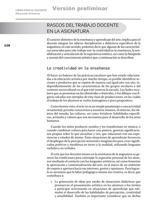 LIBRO PARA EL DOCENTE
Educación Primaria
RASGOS DEL TRABAJO DOCENTE
EN LA ASIGNATURA
El carácter distintivo de la enseñanza y aprendizaje del arte, implica para el
docente integrar los saberes disciplinarios y didácticos específicos de la
asignatura; en este sentido, podemos decir que algunas de las característi-
cas esenciales para este trabajo son: la creatividad en la enseñanza, la sen-
sibilización y articulación de la experiencia estética, así como la búsqueda
y manejo del conocimiento artístico que a continuación se describen.
La creatividad en la enseñanza
Al hacer un balance de las prácticas escolares que han estado relaciona-
das a la educación artística por mucho tiempo, es posible identificar ac-
ciones y productos que se repiten de manera casi igual año con año, in-
dependientemente de las características de los grupos escolares o del
contexto sociocultural en el que esté inmersa la escuela. Los bailes esco-
lares que se presentan en las efemérides y festivales, o los dibujos con fi-
guras calcadas son ejemplos de esta clase de producciones, en las cuales
el trabajo de los alumnos se vuelve homogéneo y poco propositivo.
Como hemos visto, el arte no es un simple pasatiempo o una actividad
ornamental; permite conocernos a nosotros mismos, el entorno, los ob-
jetos del mundo, las culturas, así como fortalecer habilidades específi-
cas, actitudes y valores que son necesarios para el desarrollo de los seres
humanos.
Cuando los niños producen sonidos y los transforman en música; o
cuando combinan colores para hacer una pintura, generan significacio-
nes propias sobre lo que escuchan y ven, que relacionan con sus expe-
riencias y estados de ánimo. Estas situaciones de aprendizaje favorecen
el despliegue de la percepción sensorial e imaginación para crear signifi-
cados poéticos y metáforas en torno a la realidad, utilizando lenguajes
verbales y no verbales.
El reto que los docentes tienen en la enseñanza de la asignatura es ge-
nerar las condiciones para estimular la expresión personal de los alum-
nos mediante el contacto con los lenguajes artísticos; así como fomentar
la apreciación y contextualización del arte, en el marco de un ambiente
de respeto y apertura hacia sus intereses, gustos y opiniones. Para lograr-
lo es necesario que la labor pedagógica misma sea creativa, es decir, que
contribuya a:
•	 La generación de ideas por medio de situaciones didácticas que
promuevan el pensamiento artístico en los alumnos y los inviten
a participar activamente en situaciones de aprendizaje que esti-
mulen el desarrollo de las habilidades de percepción, creatividad
y sensibilidad. También es importante considerar que en dichas
110
Versión preliminar
 