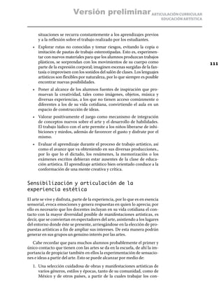 ARTICULACIÓN CURRICULAR
EDUCACIÓN ARTÍSTICA
situaciones se recurra constantemente a los aprendizajes previos
y a la reflexión sobre el trabajo realizado por los estudiantes.
•	 Explorar rutas no conocidas y tomar riesgos, evitando la copia o
imitación de pautas de trabajo estereotipadas. Esto es, experimen-
tar con nuevos materiales para que los alumnos produzcan trabajos
plásticos, se sorprendan con los movimientos de su cuerpo como
parte de la expresión corporal; imaginen escenas surgidas de la fan-
tasía o improvisen con los sonidos del salón de clases. Los lenguajes
artísticos son flexibles por naturaleza, por lo que siempre es posible
encontrar nuevas posibilidades.
•	 Poner al alcance de los alumnos fuentes de inspiración que pro-
muevan la creatividad, tales como imágenes, objetos, música y
diversas experiencias, a los que no tienen acceso comúnmente o
diferentes a los de su vida cotidiana, convirtiendo el aula en un
espacio de construcción de ideas.
•	 Valorar positivamente el juego como mecanismo de integración
de conceptos nuevos sobre el arte y el desarrollo de habilidades.
El trabajo lúdico con el arte permite a los niños liberarse de inhi-
biciones y miedos, además de favorecer el gusto y disfrute por el
mismo.
•	 Evaluar el aprendizaje durante el proceso de trabajo artístico, así
como el avance que va obteniendo en sus diversas producciones.,
por lo que lo el dictado, los resúmenes, la memorización o los
exámenes escritos debieran estar ausentes de la clase de educa-
ción artística. El aprendizaje artístico bien orientado conduce a la
conformación de una mente creativa y crítica.
Sensibilización y articulación de la
experiencia estética
El arte se vive y disfruta, parte de la experiencia, por lo que es en esencia
sensorial, evoca emociones y genera respuestas en quien lo aprecia; por
ello es necesario que los docentes incluyan en su vida cotidiana el con-
tacto con la mayor diversidad posible de manifestaciones artísticas, es
decir, que se conviertan en espectadores del arte, asistiendo a los lugares
del entorno donde éste se presente, arriesgándose en la elección de pro-
puestas artísticas a fin de ampliar sus intereses. De esta manera podrán
generar en sus grupos un genuino interés por las artes.
Cabe recordar que para muchos alumnos probablemente el primer y
único contacto que tienen con las artes se da en la escuela, de ahí la im-
portancia de propiciar también en ellos la experimentación de sensacio-
nes e ideas a partir del arte. Esto se puede alcanzar por medio de:
1.	 Una selección cuidadosa de obras y manifestaciones artísticas de
varios géneros, estilos y épocas, tanto de su comunidad, como de
México y de otros países, a partir de la cuales trabajar los con-
111
Versión preliminar
 