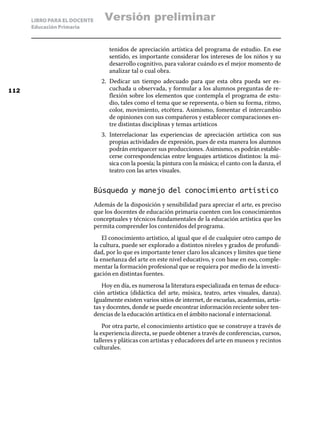 LIBRO PARA EL DOCENTE
Educación Primaria
tenidos de apreciación artística del programa de estudio. En ese
sentido, es importante considerar los intereses de los niños y su
desarrollo cognitivo, para valorar cuándo es el mejor momento de
analizar tal o cual obra.
2.	 Dedicar un tiempo adecuado para que esta obra pueda ser es-
cuchada u observada, y formular a los alumnos preguntas de re-
flexión sobre los elementos que contempla el programa de estu-
dio, tales como el tema que se representa, o bien su forma, ritmo,
color, movimiento, etcétera. Asimismo, fomentar el intercambio
de opiniones con sus compañeros y establecer comparaciones en-
tre distintas disciplinas y temas artísticos
3.	 Interrelacionar las experiencias de apreciación artística con sus
propias actividades de expresión, pues de esta manera los alumnos
podrán enriquecer sus producciones. Asimismo, es podrán estable-
cerse correspondencias entre lenguajes artísticos distintos: la mú-
sica con la poesía; la pintura con la música; el canto con la danza, el
teatro con las artes visuales.
Búsqueda y manejo del conocimiento artístico
Además de la disposición y sensibilidad para apreciar el arte, es preciso
que los docentes de educación primaria cuenten con los conocimientos
conceptuales y técnicos fundamentales de la educación artística que les
permita comprender los contenidos del programa.
El conocimiento artístico, al igual que el de cualquier otro campo de
la cultura, puede ser explorado a distintos niveles y grados de profundi-
dad, por lo que es importante tener claro los alcances y límites que tiene
la enseñanza del arte en este nivel educativo, y con base en eso, comple-
mentar la formación profesional que se requiera por medio de la investi-
gación en distintas fuentes.
Hoy en día, es numerosa la literatura especializada en temas de educa-
ción artística (didáctica del arte, música, teatro, artes visuales, danza).
Igualmente existen varios sitios de internet, de escuelas, academias, artis-
tas y docentes, donde se puede encontrar información reciente sobre ten-
dencias de la educación artística en el ámbito nacional e internacional.
Por otra parte, el conocimiento artístico que se construye a través de
la experiencia directa, se puede obtener a través de conferencias, cursos,
talleres y pláticas con artistas y educadores del arte en museos y recintos
culturales.
112
Versión preliminar
 