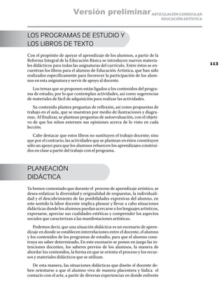 ARTICULACIÓN CURRICULAR
EDUCACIÓN ARTÍSTICA
LOS PROGRAMAS DE ESTUDIO Y
LOS LIBROS DE TEXTO
Con el propósito de apoyar el aprendizaje de los alumnos, a partir de la
Reforma Integral de la Educación Básica se introducen nuevos materia-
les didácticos para todas las asignaturas del currículo. Entre éstos se en-
cuentran los libros para el alumno de Educación Artística, que han sido
realizados específicamente para favorecer la participación de los alum-
nos en esta asignatura y servir de apoyo al docente.
Los temas que se proponen están ligados a los contenidos del progra-
ma de estudio, por lo que contemplan actividades, así como sugerencias
de materiales de fácil de adquisición para realizar las actividades.
Su contenido plantea preguntas de reflexión, así como propuestas de
trabajo en el aula, que se muestran por medio de ilustraciones y diagra-
mas. Al finalizar, se plantean preguntas de autoevaluación, con el objeti-
vo de que los niños externen sus opiniones acerca de lo visto en cada
lección.
Cabe destacar que estos libros no sustituyen el trabajo docente; sino
que por el contrario, las actividades que se plantean en éstos constituyen
sólo un apoyo para que los alumnos refuercen los aprendizajes construi-
dos en clase a partir del trabajo con el programa.
PLANEACIÓN
DIDÁCTICA
Ya hemos comentado que durante el proceso de aprendizaje artístico, se
desea enfatizar la diversidad y originalidad de respuestas, la individuali-
dad y el descubrimiento de las posibilidades expresivas del alumno, en
este sentido la labor docente implica planear y llevar a cabo situaciones
didácticas donde los alumnos puedan acercarse a los lenguajes artísticos,
expresarse, apreciar sus cualidades estéticas y comprender los aspectos
sociales que caracterizan a las manifestaciones artísticas.
Podemos decir, que una situación didáctica es un escenario de apren-
dizaje en donde se establecen interrelaciones entre el docente, el alumno
y los contenidos de los programas de estudio, para que el alumno cons-
truya un saber determinado, En este escenario se ponen en juego las in-
tenciones docentes, los saberes previos de los alumnos, la manera de
abordar los contenidos, la forma en que se orienta el proceso y los recur-
sos y materiales didácticos que se utilizan.
De esta manera, las situaciones didácticas que diseñe el docente de-
ben orientarse a que el alumno viva de manera placentera y lúdica el
contacto con el arte, a partir de diversas experiencias en donde enfrente
113
Versión preliminar
 