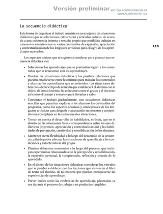 ARTICULACIÓN CURRICULAR
EDUCACIÓN ARTÍSTICA
La secuencia didáctica
Esta forma de organizar el trabajo consiste en un conjunto de situaciones
didácticas que se seleccionan, estructuran y articulan entre sí, de acuer-
do a una coherencia interna y sentido propio que posibilita trabajar en
momentos sucesivos uno o varios contenidos de expresión, apreciación
y contextualización de los lenguajes artísticos para el logro de los apren-
dizajes esperados.
Los aspectos básicos que se sugieren considerar para planear una se-
cuencia didáctica son:
•	 Seleccionar los aprendizajes que se pretenden lograr y los conte-
nidos que se relacionan con los aprendizajes.
•	 Diseñar las situaciones didácticas y las posibles relaciones que
pueden establecerse entre las mismas para trabajar los contenidos
y alcanzar los aprendizajes que se pretenden Las situaciones de-
ben considerar el tipo de relación que establecerá el alumno con el
objeto de conocimiento, las relaciones entre el grupo y el docente,
así como el tiempo y recursos para llevarlas a cabo.
•	 Comenzar el trabajo gradualmente, con situaciones didácticas
sencillas que permitan explorar a los alumnos los contenidos del
programa, como los aspectos técnicos y conceptuales de los len-
guajes artísticos para después ir avanzando en procesos y conteni-
dos más complejos en las subsecuentes situaciones.
•	 Tomar en cuenta el desarrollo de habilidades, es decir, que en el
diseño de las situaciones haya correspondencia entre los ejes di-
dácticos (expresión, apreciación y contextualización) y las habili-
dades de percepción, creatividad y sensibilización de los alumnos.
•	 Mantener cierta flexibilidad a lo largo del desarrollo de la secuen-
cia, a fin de poder adecuar las situaciones de aprendizaje a las con-
diciones y características del grupo.
•	 Plantear diferentes momentos a lo largo del proceso, que inclu-
yan experiencias relacionadas con la percepción y sensibilización,
la expresión personal, la comprensión, reflexión y síntesis de lo
aprendido.
•	 En el diseño de las situaciones didácticas considerar los vínculos
que se pueden establecer con las lecciones que vienen en el libro
de texto del alumno, de tal manera que puedan enriquecerse las
experiencias de aprendizaje.
•	 Prever cuáles serán las evidencias de aprendizaje, plasmadas ya
sea durante el proceso de trabajo o en productos tangibles.
115
Versión preliminar
 