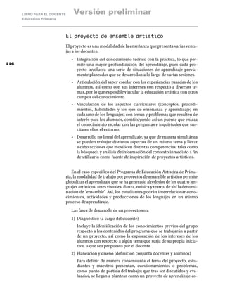 LIBRO PARA EL DOCENTE
Educación Primaria
El proyecto de ensamble artístico
El proyecto es una modalidad de la enseñanza que presenta varias venta-
jas a los docentes:
•	 Integración del conocimiento teórico con la práctica, lo que per-
mite una mayor profundización del aprendizaje, pues cada pro-
yecto involucra una serie de situaciones de aprendizaje previa-
mente planeadas que se desarrollan a lo largo de varias sesiones.
•	 Articulación del saber escolar con las experiencias pasadas de los
alumnos, así como con sus intereses con respecto a diversos te-
mas, por lo que es posible vincular la educación artística con otros
campos del conocimiento.
•	 Vinculación de los aspectos curriculares (conceptos, procedi-
mientos, habilidades y los ejes de enseñanza y aprendizaje) en
cada uno de los lenguajes, con temas y problemas que resulten de
interés para los alumnos, constituyendo así un puente que enlaza
el conocimiento escolar con las preguntas e inquietudes que sus-
cita en ellos el entorno.
•	 Desarrollo no lineal del aprendizaje, ya que de manera simultánea
se pueden trabajar distintos aspectos de un mismo tema y llevar
a cabo acciones que movilicen distintas competencias: tales como
la búsqueda y análisis de información del contexto inmediato a fin
de utilizarlo como fuente de inspiración de proyectos artísticos.
En el caso específico del Programa de Educación Artística de Prima-
ria, la modalidad de trabajo por proyectos de ensamble artístico permite
globalizar el aprendizaje que se ha generado alrededor de los cuatro len-
guajes artísticos: artes visuales, danza, música y teatro, de ahí la denomi-
nación de “ensamble”. Así, los estudiantes podrán interrelacionar cono-
cimientos, actividades y producciones de los lenguajes en un mismo
proceso de aprendizaje.
Las fases de desarrollo de un proyecto son:
1)	 Diagnóstico (a cargo del docente)
	 Incluye la identificación de los conocimientos previos del grupo
respecto a los contenidos del programa que se trabajarán a partir
de un proyecto, así como la exploración de los intereses de los
alumnos con respecto a algún tema que surja de su propia inicia-
tiva, o que sea propuesto por el docente.
2)	 Planeación y diseño (definición conjunta docentes y alumnos)
	 Para definir de manera consensuada el tema del proyecto, estu-
diantes y maestros presentan, cuestionamientos o problemas,
como punto de partida del trabajo; que tras ser discutidos y eva-
luados, se llegan a plantear como un proyecto de aprendizaje co-
116
Versión preliminar
 
