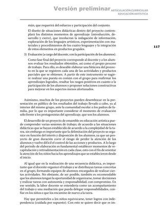 ARTICULACIÓN CURRICULAR
EDUCACIÓN ARTÍSTICA
mún, que requerirá del esfuerzo y participación del conjunto.
	 El diseño de situaciones didácticas dentro del proyecto contem-
plará los distintos momentos de aprendizaje (introducción, de-
sarrollo y cierre), que involucran la indagación de información,
exploración de los lenguajes artísticos, experimentación con ma-
teriales y procedimientos de los cuatro lenguajes y la integración
de estos elementos en productos grupales.
3)	 Evaluación (a cargo del docente, con la participación de los alumnos).
	 Como fase final del proyecto corresponde al docente y a los alum-
nos evaluar los resultados obtenidos, así como el propio proceso
de trabajo. Para ello, es deseable elaborar una bitácora del proyec-
to en la que se registren cada una de las actividades y productos
parciales que se obtienen. A partir de este instrumento se sugie-
re realizar una puesta en común con el grupo para reafirmar los
aprendizajes logrados, resaltar los rasgos positivos en cuanto a la
participación de los alumnos y proponer soluciones constructivas
para mejorar en los aspectos menos afortunados.
Asimismo, muchos de los proyectos pueden desembocar en la pre-
sentación en público de los resultados del trabajo llevado a cabo, ya al
interior del mismo grupo, ante la comunidad escolar o los padres de fa-
milia, por lo que es importante considerar el momento de evaluación
sólo frente a los protagonistas del aprendizaje, que son los alumnos.
El desarrollo de un proyecto de ensamble en educación artística pue-
de comprender varias sesiones de trabajo, de acuerdo a las situaciones
didácticas que se hayan establecido de acuerdo a la complejidad de la ta-
rea, sin embargo es importante que la delimitación del proyecto se orga-
nice en función del interés y disposición de los alumnos, ya que un pro-
yecto de gran duración corre el riesgo de perder la atención de los
alumnos y vuelve difícil el control de las acciones y productos. A lo largo
del periodo de elaboración es fundamental establecer momentos de re-
capitulación y retroalimentación en cada clase, esto con el fin de orientar
la atención de los niños hacia los aprendizajes que se establecieron desde
el inicio.
Al igual que en la realización de una secuencia didáctica, es impor-
tante que el docente organice el trabajo y se distribuyan tareas concretas
en el grupo, formando equipos de alumnos encargados de realizar cier-
tas actividades. No obstante, de ser posible, también es recomendable
que los alumnos tengan la oportunidad de organizarse, tomar decisiones
y realizar tareas con autonomía y responsabilidad, con compromiso. En
ese sentido, la labor docente se entendería como un acompañamiento
del trabajo y una mediación que pueda delegar responsabilidades, con-
fiar en los niños o que los encamine de nuevo a la tarea.
Hay que permitirles a los niños equivocarse, tener logros con inde-
pendencia (cuidada por supuesto). Con esto se quiere decir que es im-
117
Versión preliminar
 