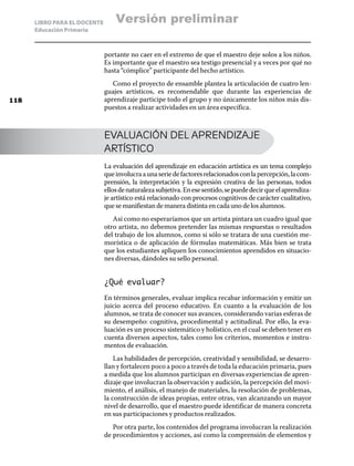 LIBRO PARA EL DOCENTE
Educación Primaria
portante no caer en el extremo de que el maestro deje solos a los niños.
Es importante que el maestro sea testigo presencial y a veces por qué no
hasta “cómplice” participante del hecho artístico.
Como el proyecto de ensamble plantea la articulación de cuatro len-
guajes artísticos, es recomendable que durante las experiencias de
aprendizaje participe todo el grupo y no únicamente los niños más dis-
puestos a realizar actividades en un área específica.
EVALUACIÓN DEL APRENDIZAJE
ARTÍSTICO
La evaluación del aprendizaje en educación artística es un tema complejo
queinvolucraaunaseriedefactoresrelacionadosconlapercepción,lacom-
prensión, la interpretación y la expresión creativa de las personas, todos
ellosdenaturalezasubjetiva.Enesesentido,sepuededecirqueelaprendiza-
je artístico está relacionado con procesos cognitivos de carácter cualitativo,
quesemanifiestandemaneradistintaencadaunodelosalumnos.
Así como no esperaríamos que un artista pintara un cuadro igual que
otro artista, no debemos pretender las mismas respuestas o resultados
del trabajo de los alumnos, como si sólo se tratara de una cuestión me-
morística o de aplicación de fórmulas matemáticas. Más bien se trata
que los estudiantes apliquen los conocimientos aprendidos en situacio-
nes diversas, dándoles su sello personal.
¿Qué evaluar?
En términos generales, evaluar implica recabar información y emitir un
juicio acerca del proceso educativo. En cuanto a la evaluación de los
alumnos, se trata de conocer sus avances, considerando varias esferas de
su desempeño: cognitiva, procedimental y actitudinal. Por ello, la eva-
luación es un proceso sistemático y holístico, en el cual se deben tener en
cuenta diversos aspectos, tales como los criterios, momentos e instru-
mentos de evaluación.
Las habilidades de percepción, creatividad y sensibilidad, se desarro-
llan y fortalecen poco a poco a través de toda la educación primaria, pues
a medida que los alumnos participan en diversas experiencias de apren-
dizaje que involucran la observación y audición, la percepción del movi-
miento, el análisis, el manejo de materiales, la resolución de problemas,
la construcción de ideas propias, entre otras, van alcanzando un mayor
nivel de desarrollo, que el maestro puede identificar de manera concreta
en sus participaciones y productos realizados.
Por otra parte, los contenidos del programa involucran la realización
de procedimientos y acciones, así como la comprensión de elementos y
118
Versión preliminar
 