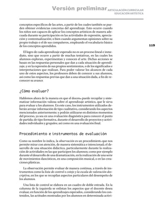 ARTICULACIÓN CURRICULAR
EDUCACIÓN ARTÍSTICA
conceptos específicos de las artes, a partir de los cuales también se pue-
den obtener evidencias concretas del aprendizaje. Esto ocurre cuando
los niños son capaces de aplicar los conceptos artísticos de manera ade-
cuada durante su participación en las actividades de expresión, aprecia-
ción y contextualización; o bien cuando argumentan opiniones sobre su
propio trabajo o el de sus compañeros, empleando el vocabulario básico
de los conceptos aprendidos.
El logro de cada aprendizaje esperado no es un proceso lineal e inme-
diato, sino que ocurre a partir de muchas tentativas, en las cuales los
alumnos exploran, experimentan y conocen el arte. Dichas acciones se
basan en las respuestas personales que dan a cada situación de aprendi-
zaje, y en la expresión de sus propios sentimientos, o de los significados e
interpretaciones que realizan. Para poder valorar los alcances de cada
uno de estos aspectos, los profesores deben de conocer a sus alumnos,
así como las respuestas previas que dan a una situación dada, a fin de re-
conocer su avance.
¿Cómo evaluar?
Hablemos ahora de la manera en que el docente puede recopilar y siste-
matizar información valiosa sobre el aprendizaje artístico, que le sirva
para evaluar a los alumnos. En este caso, los instrumentos utilizados de-
berán arrojar información de tipo cualitativo, considerando los aspectos
mencionados anteriormente; y podrán utilizarse en distintos momentos
del proceso, ya sea en una evaluación diagnóstica para conocer el punto
de partida; de tipo formativa, durante el desarrollo de proyectos y activi-
dades individuales y grupales; así como en una evaluación final.
Procedimiento e instrumentos de evaluación
Como su nombre lo indica, la observación es un procedimiento que nos
permite mirar con atención, de manera sistemática e intencionada el de-
sarrollo de una situación didáctica, particularmente durante la realiza-
ción de actividades en las que participen los alumnos; como por ejemplo
durante el desarrollo de una dramatización, en la realización de una serie
de movimientos dancísticos, en una composición musical, o en las crea-
ciones plásticas.
La observación permite evaluar de manera continua, a través de ins-
trumentos como la lista de control o cotejo y la escala de valoración des-
criptiva, en los que se recopilan aspectos particulares del desempeño de
los alumnos.
Una lista de control se elabora en un cuadro de doble entrada. En la
columna de la izquierda se enlistan los aspectos que el docente desea
evaluar, en función de los aprendizajes esperados, considerando los con-
tenidos, las actitudes mostradas por los alumnos en determinada activi-
119
Versión preliminar
 