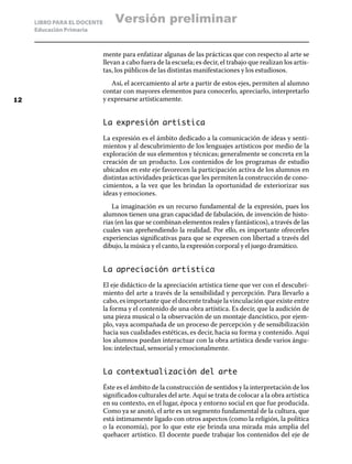 LIBRO PARA EL DOCENTE
Educación Primaria
mente para enfatizar algunas de las prácticas que con respecto al arte se
llevan a cabo fuera de la escuela; es decir, el trabajo que realizan los artis-
tas, los públicos de las distintas manifestaciones y los estudiosos.
Así, el acercamiento al arte a partir de estos ejes, permiten al alumno
contar con mayores elementos para conocerlo, apreciarlo, interpretarlo
y expresarse artísticamente.
La expresión artística
La expresión es el ámbito dedicado a la comunicación de ideas y senti-
mientos y al descubrimiento de los lenguajes artísticos por medio de la
exploración de sus elementos y técnicas; generalmente se concreta en la
creación de un producto. Los contenidos de los programas de estudio
ubicados en este eje favorecen la participación activa de los alumnos en
distintas actividades prácticas que les permiten la construcción de cono-
cimientos, a la vez que les brindan la oportunidad de exteriorizar sus
ideas y emociones.
La imaginación es un recurso fundamental de la expresión, pues los
alumnos tienen una gran capacidad de fabulación, de invención de histo-
rias (en las que se combinan elementos reales y fantásticos), a través de las
cuales van aprehendiendo la realidad. Por ello, es importante ofrecerles
experiencias significativas para que se expresen con libertad a través del
dibujo, la música y el canto, la expresión corporal y el juego dramático.
La apreciación artística
El eje didáctico de la apreciación artística tiene que ver con el descubri-
miento del arte a través de la sensibilidad y percepción. Para llevarlo a
cabo, es importante que el docente trabaje la vinculación que existe entre
la forma y el contenido de una obra artística. Es decir, que la audición de
una pieza musical o la observación de un montaje dancístico, por ejem-
plo, vaya acompañada de un proceso de percepción y de sensibilización
hacia sus cualidades estéticas, es decir, hacia su forma y contenido. Aquí
los alumnos puedan interactuar con la obra artística desde varios ángu-
los: intelectual, sensorial y emocionalmente.
La contextualización del arte
Éste es el ámbito de la construcción de sentidos y la interpretación de los
significados culturales del arte. Aquí se trata de colocar a la obra artística
en su contexto, en el lugar, época y entorno social en que fue producida.
Como ya se anotó, el arte es un segmento fundamental de la cultura, que
está íntimamente ligado con otros aspectos (como la religión, la política
o la economía), por lo que este eje brinda una mirada más amplia del
quehacer artístico. El docente puede trabajar los contenidos del eje de
12
Versión preliminar
 
