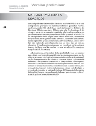 LIBRO PARA EL DOCENTE
Educación Primaria
MATERIALES Y RECURSOS
DIDÁCTICOS
Para complementar y fortalecer la labor que el docente realiza en el aula,
es importante aprovechar los materiales didácticos que se han puesto a
su alcance, desde 1986 a la fecha, a través de los acervos de Libros del
Rincón de Biblioteca escolar y Biblioteca de aula. En el catálogo de di-
chos acervos, se encuentran diversos títulos relacionados con el arte, es-
pecialmente seleccionados para cada uno de los grados de primaria. En-
tre éstos podemos hallar biografías de artistas mexicanos y extranjeros,
recopilaciones de imágenes del arte universal, volúmenes con activida-
des de expresión y apreciación artística, entre otros temas. Dichos libros
han sido elaborados específicamente para los niños bajo un enfoque
educativo. El catálogo completo puede ser consultado en la página de
internet del Programa Nacional de Lectura: www.http://lectura.dgme.
sep.gob.mx/cdc_int_00.php
Adicionalmente, en la medida de las posibilidades y de los recursos
que existan en el contexto geográfico de la escuela, es deseable que los
niños se acerquen a las instituciones y participen en las actividades cul-
turales de su comunidad. La asistencia a museos, teatros y plazas donde
se lleven a cabo presentaciones artísticas y exposiciones constituye una
experiencia fundamental en el desarrollo del pensamiento artístico. Para
conocer el tipo de instituciones, como bibliotecas, casas de cultura, mu-
seos, galerías, teatros y centros culturales que existen en todo el país se
recomienda consultar la página electrónica del Sistema de Información
Cultural del Consejo Nacional para la Cultura y las Artes, que es: http://
www.sic.gob.mx/index.php?estado_id=
122
Versión preliminar
 