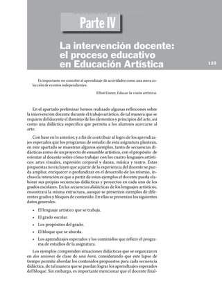 Es importante no concebir el aprendizaje de actividades como una mera co-
lección de eventos independientes.
Elliot Eisner, Educar la visión artística.
En el apartado preliminar hemos realizado algunas reflexiones sobre
la intervención docente durante el trabajo artístico, de tal manera que se
requiere del docente el dominio de los elementos y principios del arte, así
como una didáctica específica que permita a los alumnos acercarse al
arte.
Con base en lo anterior, y a fin de contribuir al logro de los aprendiza-
jes esperados que los programas de estudio de esta asignatura plantean,
en este apartado se muestran algunos ejemplos, tanto de secuencias di-
dácticas como de un proyecto de ensamble artístico, con el propósito de
orientar al docente sobre cómo trabajar con los cuatro lenguajes artísti-
cos: artes visuales, expresión corporal y danza, música y teatro. Estas
propuestas no excluyen que a partir de la experiencia del docente se pue-
da ampliar, enriquecer o profundizar en el desarrollo de las mismas, in-
cluso la intención es que a partir de estos ejemplos el docente pueda ela-
borar sus propias secuencias didácticas y proyectos en cada uno de los
grados escolares. En las secuencias didácticas de los lenguajes artísticos,
encontrará la misma estructura, aunque se presenten ejemplos de dife-
rentes grados y bloques de contenido. En ellas se presentan los siguientes
datos generales:
•	 El lenguaje artístico que se trabaja.
•	 El grado escolar.
•	 Los propósitos del grado.
•	 El bloque que se aborda.
•	 Los aprendizajes esperados y los contenidos que refiere el progra-
ma de estudios de la asignatura.
Los ejemplos comprenden situaciones didácticas que se organizaron
en dos sesiones de clase de una hora, considerando que este lapso de
tiempo permite abordar los contenidos propuestos para cada secuencia
didáctica, de tal manera que se puedan lograr los aprendizajes esperados
del bloque. Sin embargo, es importante mencionar que el docente final-
123
La intervención docente:
el proceso educativo
en Educación Artística
Parte IV
Versión preliminar
 