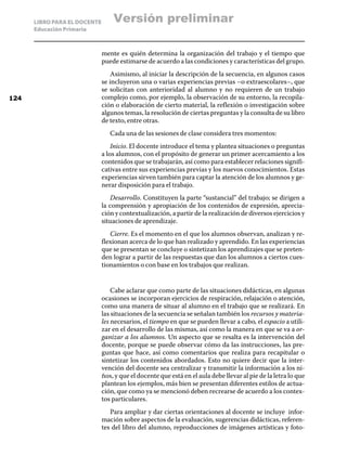 LIBRO PARA EL DOCENTE
Educación Primaria
mente es quién determina la organización del trabajo y el tiempo que
puede estimarse de acuerdo a las condiciones y características del grupo.
Asimismo, al iniciar la descripción de la secuencia, en algunos casos
se incluyeron una o varias experiencias previas –o extraescolares–, que
se solicitan con anterioridad al alumno y no requieren de un trabajo
complejo como, por ejemplo, la observación de su entorno, la recopila-
ción o elaboración de cierto material, la reflexión o investigación sobre
algunos temas, la resolución de ciertas preguntas y la consulta de su libro
de texto, entre otras.
Cada una de las sesiones de clase considera tres momentos:
Inicio. El docente introduce el tema y plantea situaciones o preguntas
a los alumnos, con el propósito de generar un primer acercamiento a los
contenidos que se trabajarán, así como para establecer relaciones signifi-
cativas entre sus experiencias previas y los nuevos conocimientos. Estas
experiencias sirven también para captar la atención de los alumnos y ge-
nerar disposición para el trabajo.
Desarrollo. Constituyen la parte “sustancial” del trabajo; se dirigen a
la comprensión y apropiación de los contenidos de expresión, aprecia-
ción y contextualización, a partir de la realización de diversos ejercicios y
situaciones de aprendizaje.
Cierre. Es el momento en el que los alumnos observan, analizan y re-
flexionan acerca de lo que han realizado y aprendido. En las experiencias
que se presentan se concluye o sintetizan los aprendizajes que se preten-
den lograr a partir de las respuestas que dan los alumnos a ciertos cues-
tionamientos o con base en los trabajos que realizan.
Cabe aclarar que como parte de las situaciones didácticas, en algunas
ocasiones se incorporan ejercicios de respiración, relajación o atención,
como una manera de situar al alumno en el trabajo que se realizará. En
las situaciones de la secuencia se señalan también los recursos y materia-
les necesarios, el tiempo en que se pueden llevar a cabo, el espacio a utili-
zar en el desarrollo de las mismas, así como la manera en que se va a or-
ganizar a los alumnos. Un aspecto que se resalta es la intervención del
docente, porque se puede observar cómo da las instrucciones, las pre-
guntas que hace, así como comentarios que realiza para recapitular o
sintetizar los contenidos abordados. Esto no quiere decir que la inter-
vención del docente sea centralizar y transmitir la información a los ni-
ños, y que el docente que está en el aula debe llevar al pie de la letra lo que
plantean los ejemplos, más bien se presentan diferentes estilos de actua-
ción, que como ya se mencionó deben recrearse de acuerdo a los contex-
tos particulares.
Para ampliar y dar ciertas orientaciones al docente se incluye infor-
mación sobre aspectos de la evaluación, sugerencias didácticas, referen-
tes del libro del alumno, reproducciones de imágenes artísticas y foto-
124
Versión preliminar
 