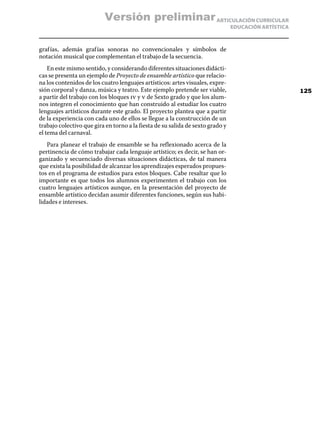 ARTICULACIÓN CURRICULAR
EDUCACIÓN ARTÍSTICA
grafías, además grafías sonoras no convencionales y símbolos de
notación musical que complementan el trabajo de la secuencia.
En este mismo sentido, y considerando diferentes situaciones didácti-
cas se presenta un ejemplo de Proyecto de ensamble artístico que relacio-
na los contenidos de los cuatro lenguajes artísticos: artes visuales, expre-
sión corporal y danza, música y teatro. Este ejemplo pretende ser viable,
a partir del trabajo con los bloques iv y v de Sexto grado y que los alum-
nos integren el conocimiento que han construido al estudiar los cuatro
lenguajes artísticos durante este grado. El proyecto plantea que a partir
de la experiencia con cada uno de ellos se llegue a la construcción de un
trabajo colectivo que gira en torno a la fiesta de su salida de sexto grado y
el tema del carnaval.
Para planear el trabajo de ensamble se ha reflexionado acerca de la
pertinencia de cómo trabajar cada lenguaje artístico; es decir, se han or-
ganizado y secuenciado diversas situaciones didácticas, de tal manera
que exista la posibilidad de alcanzar los aprendizajes esperados propues-
tos en el programa de estudios para estos bloques. Cabe resaltar que lo
importante es que todos los alumnos experimenten el trabajo con los
cuatro lenguajes artísticos aunque, en la presentación del proyecto de
ensamble artístico decidan asumir diferentes funciones, según sus habi-
lidades e intereses.
125
Versión preliminar
 