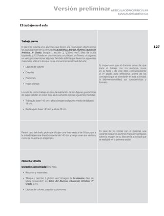 ARTICULACIÓN CURRICULAR
EDUCACIÓN ARTÍSTICA
El trabajo en el aula
Trabajo previo
El docente solicita a los alumnos que lleven a la clase algún objeto como
los que aparecen en la pintura de La alacena, Libro del Alumno. Educación
Artística. 3er
Grado, bloque i, lección 2, “¿Cómo ves?”, óleo de María
Izquierdo, p. 15. Puede ser una manzana, un plátano, un florero, un juguete,
un vaso, por mencionar algunos. También solicita que lleven los siguientes
materiales, sólo el o los que no se encuentren en el baúl del arte:
•	 Lápices de colores
•	 Crayolas
•	 Plumones
•	 Hojas blancas
Les solicita como trabajo en casa, la realización de tres figuras geométricas
de papel celofán en color rojo, azul o amarillo con las siguientes medidas:
•	 Triángulo: base 14.5 cm y altura (respecto al punto medio de la base)
18 cm.
•	 Rectángulo: base 14.5 cm y altura 18 cm.
Es importante que el docente antes de que
inicie el trabajo con los alumnos, revise
en la Parte ii de este libro correspondiente
al 3er
grado, para reflexionar acerca de los
conceptos que se abordarán en esta actividad:
la bidimensionalidad, sus características y
formato.
Para el caso del óvalo, pide que dibujen una línea vertical de 18 cm, que a
la mitad tracen una línea horizontal de 14.5 cm y luego unan sus vértices,
como se muestra en el ejemplo.
En caso de no contar con el material, una
varianteesquelosalumnosmarquenlasfiguras
sobre la imagen de su libro en la actividad que
se realizará en la primera sesión.
PRIMERA SESIÓN
Duración aproximada: Una hora.
•	 Recursos y materiales:
•	 “Bloque i, Lección 2. ¿Cómo ves? (imagen de La alacena, óleo de
María Izquierdo)”, en Libro del Alumno. Educación Artística. 3er
Grado, p. 15.
•	 Lápices de colores, crayolas o plumones
127
Versión preliminar
 
