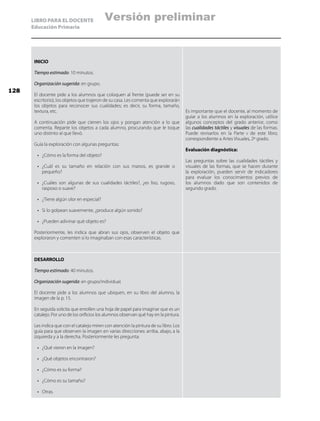 LIBRO PARA EL DOCENTE
Educación Primaria
INICIO
Tiempo estimado: 10 minutos.
Organización sugerida: en grupo.
El docente pide a los alumnos que coloquen al frente (puede ser en su
escritorio), los objetos que trajeron de su casa. Les comenta que explorarán
los objetos para reconocer sus cualidades; es decir, su forma, tamaño,
textura, etc.
A continuación pide que cierren los ojos y pongan atención a lo que
comenta. Reparte los objetos a cada alumno, procurando que le toque
uno distinto al que llevó.
Guía la exploración con algunas preguntas:
•	 ¿Cómo es la forma del objeto?
•	 ¿Cuál es su tamaño en relación con sus manos, es grande o
pequeño?
•	 ¿Cuáles son algunas de sus cualidades táctiles?, ¿es liso, rugoso,
rasposo o suave?
•	 ¿Tiene algún olor en especial?
•	 Si lo golpean suavemente, ¿produce algún sonido?
•	 ¿Pueden adivinar qué objeto es?
Posteriormente, les indica que abran sus ojos, observen el objeto que
exploraron y comenten si lo imaginaban con esas características.
Es importante que el docente, al momento de
guiar a los alumnos en la exploración, utilice
algunos conceptos del grado anterior, como
las cualidades táctiles y visuales de las formas.
Puede revisarlos en la Parte ii de este libro,
correspondiente a Artes Visuales, 2º grado.
Evaluación diagnóstica:
Las preguntas sobre las cualidades táctiles y
visuales de las formas, que se hacen durante
la exploración, pueden servir de indicadores
para evaluar los conocimientos previos de
los alumnos dado que son contenidos de
segundo grado.
DESARROLLO
Tiempo estimado: 40 minutos.
Organización sugerida: en grupo/individual.
El docente pide a los alumnos que ubiquen, en su libro del alumno, la
imagen de la p. 15.
En seguida solicita que enrollen una hoja de papel para imaginar que es un
catalejo. Por uno de los orificios los alumnos observan qué hay en la pintura.
Les indica que con el catalejo miren con atención la pintura de su libro. Los
guía para que observen la imagen en varias direcciones: arriba, abajo, a la
izquierda y a la derecha. Posteriormente les pregunta:
•	 ¿Qué vieron en la imagen?
•	 ¿Qué objetos encontraron?
•	 ¿Cómo es su forma?
•	 ¿Cómo es su tamaño?
•	 Otras.
128
Versión preliminar
 