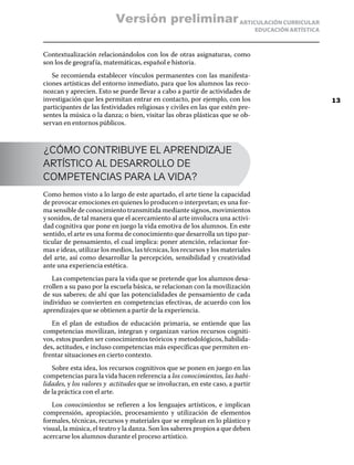 ARTICULACIÓN CURRICULAR
EDUCACIÓN ARTÍSTICA
Contextualización relacionándolos con los de otras asignaturas, como
son los de geografía, matemáticas, español e historia.
Se recomienda establecer vínculos permanentes con las manifesta-
ciones artísticas del entorno inmediato, para que los alumnos las reco-
nozcan y aprecien. Esto se puede llevar a cabo a partir de actividades de
investigación que les permitan entrar en contacto, por ejemplo, con los
participantes de las festividades religiosas y civiles en las que estén pre-
sentes la música o la danza; o bien, visitar las obras plásticas que se ob-
servan en entornos públicos.
¿CÓMO CONTRIBUYE EL APRENDIZAJE
ARTÍSTICO AL DESARROLLO DE
COMPETENCIAS PARA LA VIDA?
Como hemos visto a lo largo de este apartado, el arte tiene la capacidad
de provocar emociones en quienes lo producen o interpretan; es una for-
ma sensible de conocimiento transmitida mediante signos, movimientos
y sonidos, de tal manera que el acercamiento al arte involucra una activi-
dad cognitiva que pone en juego la vida emotiva de los alumnos. En este
sentido, el arte es una forma de conocimiento que desarrolla un tipo par-
ticular de pensamiento, el cual implica: poner atención, relacionar for-
mas e ideas, utilizar los medios, las técnicas, los recursos y los materiales
del arte, así como desarrollar la percepción, sensibilidad y creatividad
ante una experiencia estética.
Las competencias para la vida que se pretende que los alumnos desa-
rrollen a su paso por la escuela básica, se relacionan con la movilización
de sus saberes; de ahí que las potencialidades de pensamiento de cada
individuo se convierten en competencias efectivas, de acuerdo con los
aprendizajes que se obtienen a partir de la experiencia.
En el plan de estudios de educación primaria, se entiende que las
competencias movilizan, integran y organizan varios recursos cogniti-
vos, estos pueden ser conocimientos teóricos y metodológicos, habilida-
des, actitudes, e incluso competencias más específicas que permiten en-
frentar situaciones en cierto contexto.
Sobre esta idea, los recursos cognitivos que se ponen en juego en las
competencias para la vida hacen referencia a los conocimientos, las habi-
lidades, y los valores y actitudes que se involucran, en este caso, a partir
de la práctica con el arte.
Los conocimientos se refieren a los lenguajes artísticos, e implican
comprensión, apropiación, procesamiento y utilización de elementos
formales, técnicas, recursos y materiales que se emplean en lo plástico y
visual, la música, el teatro y la danza. Son los saberes propios a que deben
acercarse los alumnos durante el proceso artístico.
13
Versión preliminar
 