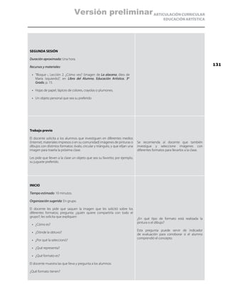 ARTICULACIÓN CURRICULAR
EDUCACIÓN ARTÍSTICA
SEGUNDA SESIÓN
Duración aproximada: Una hora.
Recursos y materiales:
•	 “Bloque i, Lección 2. ¿Cómo ves? (imagen de La alacena, óleo de
María Izquierdo)”, en Libro del Alumno. Educación Artística. 3er
Grado, p. 15.
•	 Hojas de papel, lápices de colores, crayolas o plumones.
•	 Un objeto personal que sea su preferido
Trabajo previo
El docente solicita a los alumnos que investiguen en diferentes medios
(Internet, materiales impresos o en su comunidad) imágenes de pinturas o
dibujos con distintos formatos: óvalo, circular y triángulo, y que elijan una
imagen para traerla la próxima clase.
Les pide que lleven a la clase un objeto que sea su favorito; por ejemplo,
su juguete preferido.
Se recomienda al docente que también
investigue y seleccione imágenes con
diferentes formatos para llevarlos a la clase.
INICIO
Tiempo estimado: 10 minutos.
Organización sugerida: En grupo.
El docente les pide que saquen la imagen que les solicitó sobre los
diferentes formatos; pregunta: ¿quién quiere compartirla con todo el
grupo?; les solicita que expliquen:
•	 ¿Cómo es?
•	 ¿Dónde la obtuvo?
•	 ¿Por qué la seleccionó?
•	 ¿Qué representa?
•	 ¿Qué formato es?
El docente muestra las que lleva y pregunta a los alumnos:
¿Qué formato tienen?
¿En qué tipo de formato está realizada la
pintura o el dibujo?
Esta pregunta puede servir de indicador
de evaluación para corroborar si el alumno
comprendió el concepto.
131
Versión preliminar
 