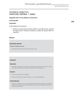 ARTICULACIÓN CURRICULAR
EDUCACIÓN ARTÍSTICA
SECUENCIA DIDÁCTICA
EXPRESIÓN CORPORAL Y DANZA
Segundo ciclo: Yo, los objetos y mi entorno
Cuarto grado
Propósito:
Se pretende que los alumnos:
•	 Expresen creativamente danzas, bailes y escenificaciones, a partir
de argumentos e historias temáticas creadas de manera libre en
colectivo.
Bloque i
Aprendizaje esperado:
Al finalizar el bloque el alumno:
•	 Interpreta dancísticamente diferentes tipos de música.
Contenidos
Apreciación
•	 Identificar las diferencias en energía y alcances de movimiento, así como los niveles
que pueden manejarse mediante el uso de diferentes tipos de música.
Expresión
•	 Asociar el movimiento con melodías.
•	 Estructurar frases de movimiento acordes con una melodía específica.
Contextualización
•	 Distinguir las diferencias en la música utilizada en distintos contextos; por ejemplo:
¿cómo es la música en una función de danza?, ¿cómo es en una fiesta?, ¿cómo es en los
programas de televisión?
133
Versión preliminar
 