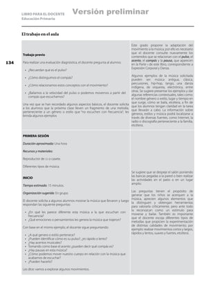 LIBRO PARA EL DOCENTE
Educación Primaria
El trabajo en el aula
Trabajo previo
Para realizar una evaluación diagnóstica, el docente pregunta al alumno:
•	 ¿Recuerdan qué es el pulso?
•	 ¿Cómo distinguimos el compás?
•	 ¿Cómo relacionamos estos conceptos con el movimiento?
•	 ¿Bailamos a la velocidad del pulso o podemos movernos a partir del
compás que escuchamos?
Una vez que se han recordado algunos aspectos básicos, el docente solicita
a los alumnos que la próxima clase lleven un fragmento de una melodía,
perteneciente a un género o estilo que “no escuchen con frecuencia”; les
brinda algunos ejemplos
Este grado propone la adaptación del
movimiento a la música, por ello es necesario
que el docente consulte nuevamente los
contenidos que se relacionan con el pulso, el
acento, el compás y la pausa, que aparecen
en la Parte ii de este libro, correspondiente a
Expresión Corporal y Danza.
Algunos ejemplos de la música solicitada
pueden ser: música antigua, clásica,
percusiones, hip-hop, tango, una danza
indígena, de orquesta, electrónica, entre
otras. Se sugiere presentar los ejemplos y dar
algunas referencias contextuales, tales como:
el nombre género o estilo, lugar y tiempo en
que surge, cómo se baila, etcétera, a fin de
que los alumnos tengan claridad en la tarea
que llevarán a cabo. La información sobre
géneros, estilos y música podrá localizarse a
través de diversas fuentes, como Internet, la
radio o discografía perteneciente a la familia,
etcétera.
PRIMERA SESIÓN
Duración aproximada: Una hora
Recursos y materiales:
Reproductor de cd o casete.
Diferentes tipos de música.
INICIO
Tiempo estimado: 15 minutos.
Organización sugerida: En grupo.
El docente solicita a algunos alumnos mostrar la música que llevaron y luego
respondan las siguiente preguntas:
•	 ¿En qué les parece diferente esta música a la que escuchan con
frecuencia?
•	 ¿Qué emociones o pensamientos les genera la música que trajeron?
Con base en el mismo ejemplo, el docente sigue preguntando:
•	 ¿A qué genero o estilo pertenece?
•	 ¿Pueden identificar cómo es su pulso?, ¿es rápido o lento?
•	 ¿Hay acentos musicales?
•	 Tomando como base el acento ¿pueden decir qué compás es?
•	 ¿Hay pausas en esta música?
•	 ¿Cómo podemos mover nuestro cuerpo en relación con la música que
acabamos de escuchar?
•	 ¿Pueden hacerlo?
Les dice: vamos a explorar algunos movimientos.
Se sugiere que se despeje el salón poniendo
las bancas pegadas a la pared o bien realizar
las actividades en el patio o en un lugar
amplio.
Las preguntas tienen el propósito de
generar que los niños se acerquen a la
música, aprecien algunos elementos que
la distinguen y obtengan herramientas
para valorarla críticamente, pero ante todo
la reconozcan como un estímulo para
moverse y bailar. También es importante
que el docente escoja diferentes tipos de
melodías que propicien la experimentación
de distintas calidades de movimiento; por
ejemplo: realizar movimientos cortos y largos,
rápidos y lentos, suaves y fuertes, etcétera.
134
Versión preliminar
 
