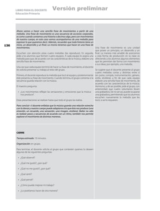 LIBRO PARA EL DOCENTE
Educación Primaria
Ahora vamos a hacer una sencilla frase de movimientos a partir de una
melodía. Una frase de movimiento es una secuencia de acciones corporales,
es como cuando contamos una historia o decimos algo, pero con movimientos
de nuestro cuerpo, en este caso vamos acompañarnos de una melodía para
expresar lo que queremos decir. Además, recuerden que toda historia tiene un
inicio, un desarrollo y un final. Lo mismo tenemos que hacer en una frase de
movimientos.
Escuchen con atención estas cuatro melodías (las reproduce). En seguida,
pide a los alumnos que formen cuatro equipos. A cada equipo le asigna una
melodía para que, de acuerdo con las características de la música, elabore una
sencilla frase de movimiento.
Una vez que cada equipo terminó de hacer su frase de movimiento, el docente
les solicita presentar su trabajo al resto del grupo.
Primero, el docente reproduce la melodía que tocó al equipo y posteriormente
éste presenta su frase de movimiento. Cuando termina, el grupo comenta si la
secuencia guarda relación con la música.
El maestro pregunta:
•	 ¿Los movimientos reflejan las sensaciones y emociones que la música
nos produce?
Estas presentaciones se realizan hasta que todo el grupo las realiza.
Para concluir el docente enfatiza que la música guarda una relación estrecha
con la danza y nuestro cuerpo puede adaptarse a lo que ésta nos produce (una
emoción, un recuerdo, una sensación, una imagen, etcétera). Bailar no sólo
es realizar pasos y secuencias de acuerdo con un ritmo, también nos permite
explorar el movimiento de distintas maneras.
Una frase de movimiento es una unidad
que posee un principio, un desarrollo y un
final. La manera más amable de acercarnos
a esta forma de producción en la clase es
ofreciendo a los alumnos algunos elementos
que les permitan dar forma con movimiento
a sus ideas; por ejemplo, una melodía.
Se sugiere que el docente presente al grupo
cuatro melodías cortas y distintas entre sí
(en pulso, compás, instrumentación, género,
estilo, etcétera), a fin de que cada equipo
elabore una sencilla frase de movimiento, de
acuerdo con las características de la música.
Asimismo, y de ser posible, pide al grupo, con
anterioridad, que cuatro voluntarios lleven
una grabadora. De no ser así, puede ocuparse
una grabadora, permitiendo que los alumnos
escuchen nuevamente la melodía que les
tocó, si así lo requieren.
CIERRE
Tiempo estimado: 10 minutos.
Organización: en grupo.
Para terminar, el docente solicita al grupo que contesten quienes lo deseen
algunas de las siguientes preguntas:
•	 ¿Qué observé?
•	 ¿Qué me gustó?, ¿por qué?
•	 ¿Qué no me gustó?, ¿por qué?
•	 ¿Qué sentí?
•	 ¿Qué pensé?
•	 ¿Cómo puede mejorar mi trabajo?
•	 ¿Lo podríamos hacer de otra manera?
136
Versión preliminar
 