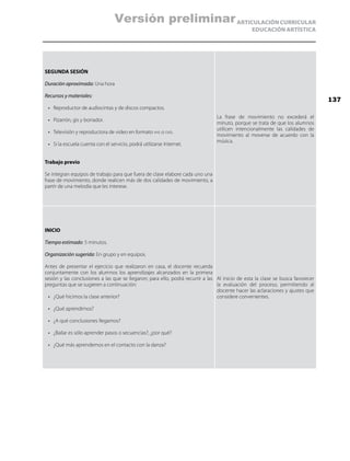 ARTICULACIÓN CURRICULAR
EDUCACIÓN ARTÍSTICA
SEGUNDA SESIÓN
Duración aproximada: Una hora
Recursos y materiales:
•	 Reproductor de audiocintas y de discos compactos.
•	 Pizarrón, gis y borrador.
•	 Televisión y reproductora de video en formato vhs o dvd.
•	 Si la escuela cuenta con el servicio, podrá utilizarse Internet.
Trabajo previo
Se integran equipos de trabajo para que fuera de clase elabore cada uno una
frase de movimiento, donde realicen más de dos calidades de movimiento, a
partir de una melodía que les interese.
La frase de movimiento no excederá el
minuto, porque se trata de que los alumnos
utilicen intencionalmente las calidades de
movimiento al moverse de acuerdo con la
música.
INICIO
Tiempo estimado: 5 minutos.
Organización sugerida: En grupo y en equipos.
Antes de presentar el ejercicio que realizaron en casa, el docente recuerda
conjuntamente con los alumnos los aprendizajes alcanzados en la primera
sesión y las conclusiones a las que se llegaron; para ello, podrá recurrir a las
preguntas que se sugieren a continuación:
•	 ¿Qué hicimos la clase anterior?
•	 ¿Qué aprendimos?
•	 ¿A qué conclusiones llegamos?
•	 ¿Bailar es sólo aprender pasos o secuencias?, ¿por qué?
•	 ¿Qué más aprendemos en el contacto con la danza?
Al inicio de esta la clase se busca favorecer
la evaluación del proceso, permitiendo al
docente hacer las aclaraciones y ajustes que
considere convenientes.
137
Versión preliminar
 