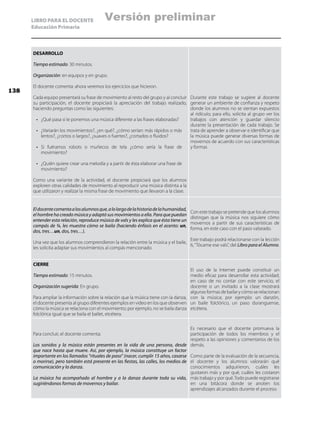 LIBRO PARA EL DOCENTE
Educación Primaria
DESARROLLO
Tiempo estimado: 30 minutos.
Organización: en equipos y en grupo.
El docente comenta: ahora veremos los ejercicios que hicieron.
Cada equipo presentará su frase de movimiento al resto del grupo y al concluir
su participación, el docente propiciará la apreciación del trabajo realizado,
haciendo preguntas como las siguientes:
•	 ¿Qué pasa si le ponemos una música diferente a las frases elaboradas?
•	 ¿Variarán los movimientos?, ¿en qué?, ¿cómo serían: más rápidos o más
lentos?, ¿cortos o largos?, ¿suaves o fuertes?, ¿cortados o fluidos?
•	 Si fuéramos robots o muñecos de tela ¿cómo sería la frase de
movimiento?
•	 ¿Quién quiere crear una melodía y a partir de ésta elaborar una frase de
movimiento?
Como una variante de la actividad, el docente propiciará que los alumnos
exploren otras calidades de movimiento al reproducir una música distinta a la
que utilizaron y realizar la misma frase de movimiento que llevaron a la clase.
Durante este trabajo se sugiere al docente
generar un ambiente de confianza y respeto
donde los alumnos no se sientan expuestos
al ridículo; para ello, solicita al grupo ver los
trabajos con atención y guardar silencio
durante la presentación de cada trabajo. Se
trata de aprender a observar e identificar que
la música puede generar diversas formas de
movernos de acuerdo con sus características
y formas
Eldocentecomentaalosalumnosque,alolargodelahistoriadelahumanidad,
el hombre ha creado música y adaptó sus movimientos a ella. Para que puedan
entender esta relación, reproduce música de vals y les explica que ésta tiene un
compás de ¾, les muestra cómo se baila (haciendo énfasis en el acento: un,
dos, tres…un, dos, tres…).
Una vez que los alumnos comprendieron la relación entre la música y el baile,
les solicita adaptar sus movimientos al compás mencionado.
Con este trabajo se pretende que los alumnos
distingan que la música nos siguiere cómo
movernos a partir de sus características de
forma, en este caso con el paso valseado.
Este trabajo podrá relacionarse con la lección
6,“Tócame ese vals”, del Libro para el Alumno.
CIERRE
Tiempo estimado: 15 minutos.
Organización sugerida: En grupo.
Para ampliar la información sobre la relación que la música tiene con la danza,
el docente presenta al grupo diferentes ejemplos en video en los que observen
cómo la música se relaciona con el movimiento; por ejemplo, no se baila danza
folclórica igual que se baila el ballet, etcétera.
El uso de la Internet puede constituir un
medio eficaz para desarrollar esta actividad;
en caso de no contar con este servicio, el
docente o un invitado a la clase mostrará
algunas formas de bailar y cómo se relacionan
con la música; por ejemplo: un danzón,
un baile folclórico, un paso duranguense,
etcétera.
Para concluir, el docente comenta:
Los sonidos y la música están presentes en la vida de una persona, desde
que nace hasta que muere. Así, por ejemplo, la música constituye un factor
importante en los llamados “rituales de paso” (nacer, cumplir 15 años, casarse
o morirse), pero también está presente en las fiestas, las calles, los medios de
comunicación y la danza.
La música ha acompañado al hombre y a la danza durante toda su vida,
sugiriéndonos formas de movernos y bailar.
Es necesario que el docente promueva la
participación de todos los miembros y el
respeto a las opiniones y comentarios de los
demás.
Como parte de la evaluación de la secuencia,
el docente y los alumnos valorarán qué
conocimientos adquirieron, cuáles les
gustaron más y por qué, cuáles les costaron
más trabajo y por qué.Todo puede registrarse
en una bitácora donde se anoten los
aprendizajes alcanzados durante el proceso.
138
Versión preliminar
 