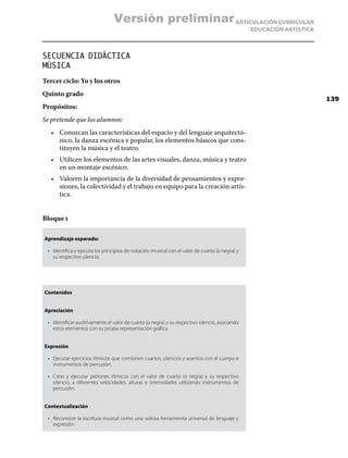 ARTICULACIÓN CURRICULAR
EDUCACIÓN ARTÍSTICA
SECUENCIA DIDÁCTICA
MÚSICA
Tercer ciclo: Yo y los otros
Quinto grado
Propósitos:
Se pretende que los alumnos:
•	 Conozcan las características del espacio y del lenguaje arquitectó-
nico, la danza escénica y popular, los elementos básicos que cons-
tituyen la música y el teatro.
•	 Utilicen los elementos de las artes visuales, danza, música y teatro
en un montaje escénico.
•	 Valoren la importancia de la diversidad de pensamientos y expre-
siones, la colectividad y el trabajo en equipo para la creación artís-
tica.
Bloque i
Aprendizaje esperado:
•	 Identifica y ejecuta los principios de notación musical con el valor de cuarto (o negra) y
su respectivo silencio.
Contenidos
Apreciación
•	 Identificar auditivamente el valor de cuarto (o negra) y su respectivo silencio, asociando
estos elementos con su propia representación gráfica.
Expresión
•	 Ejecutar ejercicios rítmicos que combinen cuartos, silencios y acentos con el cuerpo e
instrumentos de percusión.
•	 Crear y ejecutar patrones rítmicos con el valor de cuarto (o negra) y su respectivo
silencio, a diferentes velocidades, alturas e intensidades utilizando instrumentos de
percusión.
Contextualización
•	 Reconocer la escritura musical como una valiosa herramienta universal de lenguaje y
expresión.
139
Versión preliminar
 