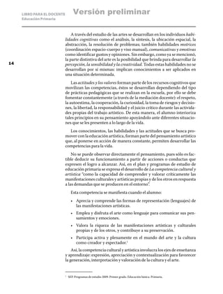 LIBRO PARA EL DOCENTE
Educación Primaria
A través del estudio de las artes se desarrollan en los individuos habi-
lidades cognitivas como el análisis, la síntesis, la ubicación espacial, la
abstracción, la resolución de problemas; también habilidades motrices
(coordinación espacio-cuerpo y viso manual), comunicativas y emotivas
como identificar gustos y opiniones. Sin embargo, como ya se mencionó,
la parte distintiva del arte es la posibilidad que brinda para desarrollar la
percepción, la sensibilidad y la creatividad. Todas estas habilidades no se
desarrollan por sí mismas: implican conocimientos a ser aplicados en
una situación determinada.
Las actitudes y los valores forman parte de los recursos cognitivos que
movilizan las competencias, éstos se desarrollan dependiendo del tipo
de prácticas pedagógicas que se realizan en la escuela, por ello se debe
fomentar constantemente (a través de la mediación docente): el respeto,
la autoestima, la cooperación, la curiosidad, la toma de riesgos y decisio-
nes, la libertad, la responsabilidad y el juicio crítico durante las activida-
des propias del trabajo artístico. De esta manera, el alumno interioriza
tales principios en su pensamiento apoyándolo ante diferentes situacio-
nes que se les presenten a lo largo de la vida.
Los conocimientos, las habilidades y las actitudes que se busca pro-
mover con la educación artística, forman parte del pensamiento artístico
que, al ponerse en acción de manera constante, permiten desarrollar las
competencias para la vida.
No se puede observar directamente el pensamiento, pues sólo es fac-
tible deducir su funcionamiento a partir de acciones o conductas que
expresen el logro a alcanzar. Así, en el plan y programas de estudio de
educación primaria se expresa el desarrollo de La competencia cultural y
artística “como la capacidad de comprender y valorar críticamente las
manifestaciones culturales y artísticas propias y de los otros en respuesta
a las demandas que se producen en el entorno”.
Esta competencia se manifiesta cuando el alumno:
•	 Aprecia y comprende las formas de representación (lenguajes) de
las manifestaciones artísticas.
•	 Emplea y disfruta el arte como lenguaje para comunicar sus pen-
samientos y emociones.
•	 Valora la riqueza de las manifestaciones artísticas y culturales
propias y de los otros, y contribuye a su preservación.
•	 Participa activa y plenamente en el mundo del arte y la cultura
como creador y espectador.1
Así, la competencia cultural y artística involucra los ejes de enseñanza
y aprendizaje: expresión, apreciación y contextualización para favorecer
la generación, interpretación y valoración de la cultura y el arte.
1
	 SEP. Programas de estudio 2009. Primer grado. Educación básica. Primaria.
14
Versión preliminar
 
