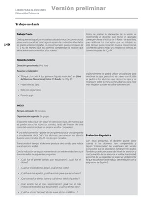 LIBRO PARA EL DOCENTE
Educación Primaria
Trabajo en el aula
Trabajo Previo
Dadoqueenestegradoseiniciaelestudiodelanotaciónconvencional,
es necesario que el docente haga un repaso de contenidos abordados
en grados anteriores (grafías no convencionales, pulso, compases de
2
/4
y ¾), de manera que los alumnos comprendan la relación que
existe entre esos contenidos y los nuevos.
Antes de realizar la planeación de la sesión se
recomienda al docente que revise el apartado
correspondiente a Música de la Parte ii de este libro,
para reafirmar los conceptos que se trabajan en
este bloque: pulso, notación musical convencional,
valores de cuarto o negra y su respectivo silencio, así
como compases de 2
/4
y ¾.
PRIMERA SESIÓN
Duración aproximada: Una hora
Recursos y materiales:
•	 “Bloque i, Lección 4. Las primeras figuras musicales”, en Libro
del Alumno. Educación Artística. 5º Grado, pp. 20 y 21.
•	 Hojas blancas, lápiz.
•	 Reloj con segundero.
•	 Pizarrón y gis.
Opcionalmente se podrá utilizar un paliacate para
vendarse los ojos, pero si no se cuenta con él, sólo
se pedirá a los alumnos que cierren los ojos y se
recarguen sobre la mesa o mesa-banco, para estar
más relajados y poder escuchar con atención.
INICIO
Tiempo estimado: 20 minutos.
Organización sugerida: En grupo.
El docente indica que van “crear” el silencio en clase, de manera que
se puedan escuchar todos los sonidos, tanto del interior del aula
como del exterior (incluso los propios sonidos corporales).
A una señal convenida –puede ser una palmada, tocar una campanita
o simplemente decir “ya”–, los alumnos permanecen en silencio
durante unos minutos (2 o 3), con los ojos cerrados.
Transcurrido el tiempo, el docente produce otro sonido para indicar
que el ejercicio acabó.
Con la indicación de seguir manteniendo un ambiente de silencio, el
docente realiza las siguientes preguntas:
•	 ¿Cuál fue el primer sonido que escucharon?, ¿cuál fue el
último?
•	 ¿Cuál fue el sonido más largo?, ¿cuál el más corto?
•	 ¿Cuálfueelmásagudo?,¿cuálfueelmásgravequeescucharon?
•	 ¿Qué sonido fue el más fuerte y cuál el más débil o“quedito”?
•	 ¿Qué sonido fue el más sorprendente?, ¿cuál fue el más
chistoso de todos los que escucharon?, ¿cuál fue el más raro?
•	 ¿Cuál fue el más“rasposo”, el más suave, el más metálico…?
Evaluación diagnóstica:
Con estas preguntas, el docente puede darse
cuenta si los alumnos han comprendido y
tienen “interiorizadas” las cualidades del sonido
(conceptos que se abordaron desde primer grado).
También puede percatarse del nivel de atención y
concentración de los alumnos al realizar la actividad,
así como de su capacidad de expresar verbalmente
lo que escucharon (este trabajo tiene relación con la
asignatura de Español).
140
Versión preliminar
 