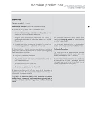 ARTICULACIÓN CURRICULAR
EDUCACIÓN ARTÍSTICA
DESARROLLO
Tiempo estimado: 35 minutos.
Organización sugerida: En grupo, en parejas e individual.
El docente da las siguientes indicaciones a los alumnos:
•	 Piensen en los sonidos que acaban de escuchar y elijan los tres
que más les gustaron o llamaron la atención.
•	 Imaginen cómo representarían gráficamente esos sonidos, y
dibújenlos en el recuadro en blanco que aparece en la página
20 de su libro.
•	 Comparen sus grafías con las de su compañera o compañero
más cercano y comenten a qué sonido corresponde.
El docente solicita a algunos alumnos voluntarios que muestren al
grupo de qué manera representaron los sonidos que escogieron, y
hace las siguientes preguntas:
•	 Esta grafía, ¿qué sonido representa?
•	 ¿Alguien más escogió este mismo sonido como el que más le
gustó para representarlo?
•	 ¿Puede mostrarnos cómo lo dibujó?
•	 ¿Se parecen las grafías?, ¿qué las diferencia?
El docente concluye con la reflexión acerca de la diversidad de
opciones y maneras de hacer y expresarse de cada individuo, y de
cómo todas son válidas. Comenta:
Al igual que en el lenguaje verbal y escrito tenemos muchas formas
de expresarnos, cada uno de nosotros puede representar lo que ve,
escucha o siente de varias maneras y es lo que nos hace diferentes y
únicos.
Para realizar este trabajo los alumnos deberán tener
a la mano su Libro del Alumno de quinto grado, y
consultar las pp. 20 y 21.
Este comentario se puede realizar en parejas o bien
pueden formar equipos (de máximo 8 integrantes).
Evaluación formativa:
Con estas preguntas el docente puede observar
si los alumnos comprenden la relación que existe
entre la representación gráfica y el sonido.
Durante el desarrollo de la sesión se está abordando
la diversidad de opciones y respuestas ante un
mismo planteamiento, lo cual tiene relación con la
asignatura de Formación Cívica y Ética.
141
Versión preliminar
 