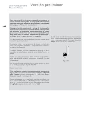 LIBRO PARA EL DOCENTE
Educación Primaria
Ahora veamos que de la misma manera que podemos representar los
sonidos mediante diversas grafías, en el lenguaje de la música existen
signos que representan la duración de los sonidos, la intensidad y la
altura, el pulso y el ritmo; entre otras cuestiones.
Estos signos han ido evolucionando a lo largo de cientos de años,
hasta llegar a ser como los conocemos actualmente. Estos signos han
sido “aceptados” o “consensados” por muchas personas, de manera
quesonlosqueactualmenteseconocenendiversaspartesdelmundo.
A este tipo de signos les llamamos “notación musical convencional”, y
son los que vamos a empezar a conocer en este grado.
Para aprender cómo se representa el pulso o tiempo musical, vamos
a realizar la siguiente actividad:
Necesitamos volver a crear un ambiente de silencio en el aula. Una
vez que se lo logremos, pasaremos a lo siguiente (no se continúa si
no hay completo silencio).
De manera individual coloquen suavemente las yemas de los dedos
a los lados de su cuello, justo debajo de la mandíbula. Procuren no
apretar.
Sientan lo que las yemas de sus dedos perciben. Ese “golpecito” o
latido que sienten es la sangre pasando por sus arterias. Eso es el
pulso corporal.
Una vez identificado el pulso, transformen lo que sienten sus dedos
en un sonido; por ejemplo, digan la sílaba“ta”.
El docente comenta:
Existe una figura en notación musical convencional, que representa
al pulso, o lo que se conoce en música como el tiempo: es la figura de
negra o cuarto. Consulten su libro en la p. 21 y vean cómo aparece
dibujada en la parte inferior izquierda.
El docente indica que tomen una hoja de papel blanca y dibujen esta
figura: primero deben dibujar la “bolita” ligeramente inclinada hacia
arriba (tal y como se muestra en su libro), y después el palito (que se
llama plica), en la parte derecha de la misma.(FIG 20)
En esta parte se está retomando el concepto de
pulso corporal para poder introducir la figura de
negra o cuarto, que equivale al concepto de pulso o
tiempo, en notación musical convencional.
Figura 20
142
Versión preliminar
 