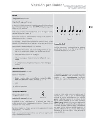 ARTICULACIÓN CURRICULAR
EDUCACIÓN ARTÍSTICA
CIERRE
Tiempo estimado: 5 minutos.
Organización sugerida: En grupo.
El docente escribe en el pizarrón una secuencia de 6 negras o cuartos
(tal y como aparece en la p. 21 del Libro del Alumno) y da la siguiente
indicación a los alumnos:
Cada vez que vean que aparece escrita la figura de negra o cuarto,
deberán pronunciar la sílaba“ta”.
Para realizar esta lectura, el docente toma como pulso de referencia el
segundero de un reloj y comenta:
Voy a contar 4 tiempos como “preparación” para que todos inicien
juntos (1, 2, 3, 4), y ustedes tienen que decir:“ta, ta, ta, ta, ta, ta”. ( fig. 21)
Para concluir, el docente pregunta a los alumnos:
•	 ¿Se les ha dificultado la lectura de esta figura rítmica?, ¿por
qué? (si encontraron dificultades, ¿qué tendrían que hacer?).
•	 ¿Se les dificultó la escritura de esta figura?
•	 ¿Alguien quiere pasar al pizarrón a escribir la figura de negra o
cuarto?
•	 ¿A qué equivale o qué significa la negra o cuarto en el lenguaje
musical?
Figura 21
Evaluación final:
Con las respuestas a estas preguntas, el docente
puede darse cuenta si se ha comprendido el
contenido abordado en esta sesión.
SEGUNDA SESIÓN
Duración aproximada: Una hora
Recursos y materiales:
•	 “Bloque i, Lección 4. Las primeras figuras musicales”, en Libro
del Alumno. Educación Artística. 5º Grado, pp. 22 y 23.
•	 Lápiz.
•	 Reloj con segundero.
Si la escuela cuenta con instrumentos de percusión
(sobre todo idiófonos–claves, tecomates, triángulos,
crótalos…– y/o membranófonos –tambores,
timbales–), se sugiere utilizarlos para realizar la clase.
ACTIVIDAD DE INICIO
Tiempo estimado: 5 minutos.
Organización sugerida: En grupo.
El docente inicia la clase pidiendo a los alumnos que “creen” un
ambiente de silencio en el aula, para continuar con el trabajo rítmico
abordado en la sesión anterior.
Escribe en el pizarrón el signo que representa la pausa o silencio de
negra y explica a los alumnos:
Cada vez que aparezca representado este signo van a pronunciar
muy suavemente la sílaba“shh”.
Antes de iniciar esta sesión, se sugiere que el
docente revise su libro, ya que en la terminología
musical se utilizan indistintamente las palabras
pausa o silencio. Respecto de los valores de las
figuras rítmicas, también se usan como sinónimos
negraocuarto. La explicación está en el apartado de
Música de la Parte ii de este libro. En caso de que lo
considere necesario (para una mejor comprensión
por parte de los alumnos), podrá dibujar en el
pizarrón el diagrama de equivalencias de los valores,
partiendo de la que se conoce como la unidad o
redonda. (FIG 22)
tá tá táta ta ta
2
4
Figura 22
143
Versión preliminar
 