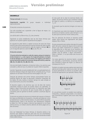 LIBRO PARA EL DOCENTE
Educación Primaria
DESARROLLO
Tiempo estimado: 50 minutos.
Organización sugerida: En grupo equipos e individual
(opcionalmente).
El docente comenta a los alumnos:
Con esta actividad van a aprender a leer la figura de negra y su
silencio, combinadas.
Les solicita abrir su libro en la p. 22, y les comenta:
Siguiendo un pulso establecido, lean las dos frases rítmicas que
aparecen en la parte superior izquierda de esa página.
En seguida les pide: Vamos a repetir la lectura de estas dos frases
rítmicas, pero ahora acentuaremos el primer tiempo de cada compás:
en el primer ejercicio acentuamos cada dos negras o tiempos (tá, ta)
y en el segundo ejercicio cada tres (tá, ta, ta). (FIG. 23)
El docente comenta:
El acento del primer ejemplo es cada dos negras, porque el compás es
de dos tiempos (o 2
/4
, o dos negras). En el segundo ejemplo, el compás
es de tres tiempos (¾ o, lo que es lo mismo, tres negras) y, por tanto, el
acento fuerte del compás es en el primer tiempo del mismo y cada tres
(ún, dos, tres, ún, dos, tres, ún, dos, tres).
Una vez terminado el ejercicio, el docente indica a los alumnos que
consulten su libro en la p. 22 y observen la parte inferior izquierda.
Les dice:“siguiendo un pulso establecido”, den una palmada fuerte en
el primer tiempo (o figura de negra) de los compases de 2
/4
y ¾ que
aparecen en las frases rítmicas de esa misma página. (FIG. 24)
Después de palmear este primer tiempo acentuándolo fuerte, las
restantes figuras de negra se ejecutarán mediante chasquidos de
los dedos. De esta manera, el primer tiempo de cada compás se
escuchará fuerte y los otros más débiles.
El docente sugiere a los alumnos que uno de ellos (de manera
voluntaria) marque el pulso (se puede marcar con palmadas, un
objeto o algún instrumento de percusión). Es importante que haga
la observación a los alumnos de que el pulso debe ser regular y
constante, pues en general se tiende a acelerar o acentuar algunos
pulsos.
El docente recuerda a los alumnos el símbolo de la pausa o el silencio
de negra escribiéndolo en el pizarrón, y les pide que observen cómo
se representa en su libro de texto (véase p. 22, parte inferior izquierda).
Posteriormente, indica a los alumnos que reproduzcan mediante
la sílaba “ta” y “shh”, las negras y silencios que aparecen en las frases
rítmicas de la p. 22 (véase columna derecha de dicha página de su
libro de texto)
En esta parte de la clase los alumnos leerán con
sílabas, secuencias rítmicas que combinen la figura
de negra (o cuarto) y su silencio, en compases de
2
/4
y ¾.
Es necesario que los alumnos tengan a la mano su
libro.
Es importante que antes de empezar los ejercicios
de lectura, el maestro cuente cuatro tiempos (1, 2, 3,
4), para que los alumnos inicien todos juntos.
Para los ejercicios de lectura el docente puede
sugerir otras formas de organización del grupo:
equipos, filas o hileras.
El pulso propuesto para realizar este ejercicio puede
partir del pulso corporal de alguno de los alumnos
(mismo que debe mantenerse sin acelerar), o de
la segundera de un reloj que, al ser mecánico, es
mucho más regular y constante. Para tocar el pulso,
pueden usar las palmas, o algún instrumento –
claves o tambor–, si es que existe este recurso en
la escuela.
Con estos ejercicios los alumnos leerán y tocarán
con palmadas y movimientos, secuencias rítmicas
que combinen la figura de negra y su silencio, en
compases de 2/4 y ¾.
También se sugiere que para realizar estos ejercicios,
además de la ejecución colectiva (es decir, de todo
el grupo palmeando al unísono), se prueben varias
formas de organización: por ejemplo: hileras o filas.
Figura 23
En una primera ocasión se pueden tocar palmas y
chasquidos, y después preguntarles a los alumnos
qué movimientos sugieren para tocar estas frases
rítmicas.
Figura 24
Una vez “silabeadas” las frases rítmicas, el docente solicita a los
alumnos que repitan el ejercicio, pero esta vez con movimientos:
cada negra se palmeará, y los silencios se marcarán poniendo el dedo
índice sobre la boca.
tá
tá tá tá
tá táta
ta ta tata ta ta
ta ta
2
3
4
4
tá tá
tá tátá tátá tá
tá tátá táta ta
ta tata tata tata tata tata ta
ta tata ta
2
3
4
4
144
Versión preliminar
 