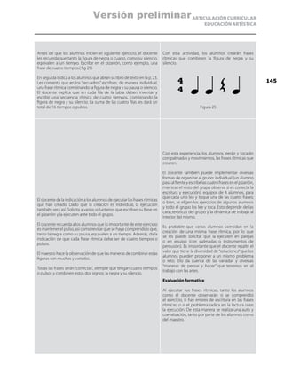 ARTICULACIÓN CURRICULAR
EDUCACIÓN ARTÍSTICA
Antes de que los alumnos inicien el siguiente ejercicio, el docente
les recuerda que tanto la figura de negra o cuarto, como su silencio,
equivalen a un tiempo. Escribe en el pizarrón, como ejemplo, una
frase de cuatro tiempos.( fig 25)
En seguida indica a los alumnos que abran su libro de texto en la p. 23.
Les comenta que en los “recuadros” escriban, de manera individual,
una frase rítmica combinando la figura de negra y su pausa o silencio.
El docente explica que en cada fila de la tabla deben inventar y
escribir una secuencia rítmica de cuatro tiempos, combinando la
figura de negra y su silencio. La suma de las cuatro filas les dará un
total de 16 tiempos o pulsos.
Con esta actividad, los alumnos crearán frases
rítmicas que combinen la figura de negra y su
silencio.
Figura 25
El docente da la indicación a los alumnos de ejecutar las frases rítmicas
que han creado. Dado que la creación es individual, la ejecución
también será así. Solicita a varios voluntarios que escriban su frase en
el pizarrón y la ejecuten ante todo el grupo.
El docente recuerda a los alumnos que lo importante de este ejercicio
es mantener el pulso, así como revisar que se haya comprendido que,
tanto la negra como su pausa, equivalen a un tiempo. Además, da la
indicación de que cada frase rítmica debe ser de cuatro tiempos o
pulsos.
El maestro hace la observación de que las maneras de combinar estas
figuras son muchas y variadas.
Todas las frases serán“correctas”, siempre que tengan cuatro tiempos
o pulsos y combinen estos dos signos: la negra y su silencio.
Con esta experiencia, los alumnos leerán y tocarán
con palmadas y movimientos, las frases rítmicas que
crearon.
El docente también puede implementar diversas
formas de organizar al grupo: individual (un alumno
pasaalfrenteyescribelascuatrofrasesenelpizarrón,
mientras el resto del grupo observa si es correcta la
escritura y ejecución); equipos de 4 alumnos, para
que cada uno lea y toque una de las cuatro frases;
o bien, se eligen los ejercicios de algunos alumnos
y todo el grupo los lee y toca. Esto depende de las
características del grupo y la dinámica de trabajo al
interior del mismo.
Es probable que varios alumnos coincidan en la
creación de una misma frase rítmica, por lo que
se les puede solicitar que la ejecuten en parejas
o en equipo (con palmadas o instrumentos de
percusión). Es importante que el docente resalte el
valor que tiene la diversidad de “soluciones” que los
alumnos pueden proponer a un mismo problema
o reto. Ello da cuenta de las variadas y diversas
“maneras de pensar y hacer” que tenemos en el
trabajo con las artes.
Evaluación formativa:
Al ejecutar sus frases rítmicas, tanto los alumnos
como el docente observarán si se comprendió
el ejercicio, si hay errores de escritura en las frases
rítmicas, o si el problema radica en la lectura o en
la ejecución. De esta manera se realiza una auto y
coevaluación, tanto por parte de los alumnos como
del maestro.
4
4
145
Versión preliminar
 