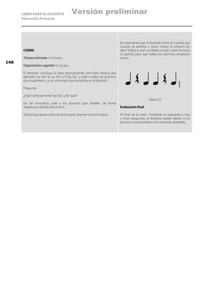 LIBRO PARA EL DOCENTE
Educación Primaria
CIERRE
Tiempo estimado: 5 minutos.
Organización sugerida: En grupo.
El docente concluye la clase pronunciando una frase rítmica, por
ejemplo: “ta, shh, ta, ta, shh, ta” (Fig 25) , y pide a todos los alumnos
que la palmeen, y a un voluntario que la escriba en el pizarrón:
Pregunta:
¿Está“correctamente”escrita?, ¿Por qué?
De ser incorrecta, pide a los alumnos que señalen, de forma
respetuosa dónde está el error.
Solicita que pasen otros alumnos para observar como lo hacen.
Es importante que el docente tome en cuenta que
cuando se palmea o tocan ritmos al unísono (es
decir“todos a una”), se deben contar cuatro tiempos
(o pulsos) para que todos los alumnos empiecen
juntos.
Figura 25
Evaluación final
Al final de la clase –mediante la respuesta a esta
y otras preguntas, el docente puede valorar si los
alumnos comprendieron el contenido abordado.
146
Versión preliminar
 