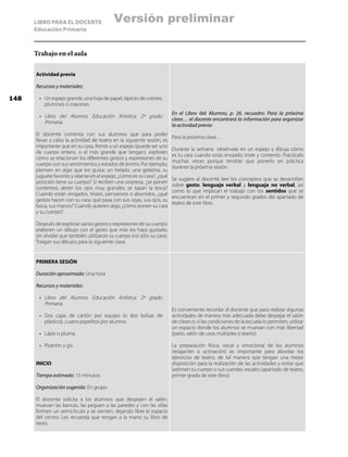 LIBRO PARA EL DOCENTE
Educación Primaria
Trabajo en el aula
Actividad previa
Recursos y materiales:
•	 Un espejo grande, una hoja de papel, lápices de colores,
plumines o crayones.
•	 Libro del Alumno. Educación Artística. 2º grado.
Primaria.
El docente comenta con sus alumnos que para poder
llevar a cabo la actividad de teatro en la siguiente sesión, es
importante que en su casa, frente a un espejo (puede ser uno
de cuerpo entero, o el más grande que tengan), exploren
cómo se relacionan los diferentes gestos y expresiones de su
cuerpo con sus sentimientos y estados de ánimo. Por ejemplo,
piensen en algo que les gusta: un helado, una gelatina, su
juguete favorito y véanse en el espejo, ¿cómo es su cara?, ¿qué
posición tiene su cuerpo? Si reciben una sorpresa, ¿se ponen
contentos, abren los ojos muy grandes, se tapan la boca?
Cuando están enojados, tristes, pensativos o aburridos, ¿qué
gestos hacen con su cara: qué pasa con sus cejas, sus ojos, su
boca, sus manos? Cuando quieren algo, ¿cómo ponen su cara
y su cuerpo?
Después de explorar varios gestos y expresiones de su cuerpo,
elaboren un dibujo con el gesto que más les haya gustado,
sin olvidar que también utilizaron su cuerpo (no sólo su cara).
Traigan sus dibujos para la siguiente clase.
En el Libro del Alumno, p. 26, recuadro: Para la próxima
clase… el docente encontrará la información para organizar
la actividad previa:
Para la próxima clase…
Durante la semana obsérvate en un espejo y dibuja cómo
es tu cara cuando estás enojado, triste y contento. Practícalo
muchas veces porque tendrás que ponerlo en práctica
durante la próxima sesión.
Se sugiere al docente leer los conceptos que se desarrollan
sobre gesto, lenguaje verbal y lenguaje no verbal, así
como lo que implican el trabajo con los sentidos que se
encuentran en el primer y segundo grados del apartado de
teatro de este libro.
PRIMERA SESIÓN
Duración aproximada: Una hora
Recursos y materiales:
•	 Libro del Alumno. Educación Artística. 2º grado.
Primaria.
•	 Dos cajas de cartón por equipo (o dos bolsas de
plástico), cuatro papelitos por alumno.
•	 Lápiz o pluma.
•	 Pizarrón y gis.
INICIO
Tiempo estimado: 15 minutos.
Organización sugerida: En grupo.
El docente solicita a los alumnos que despejen el salón,
muevan las bancas, las peguen a las paredes y con las sillas
formen un semicírculo y se sienten, dejando libre el espacio
del centro. Les recuerda que tengan a la mano su libro de
texto.
Es conveniente recordar al docente que para realizar algunas
actividades de manera más adecuada debe despejar el salón
de clases o, si las condiciones de la escuela lo permiten, utilizar
un espacio donde los alumnos se muevan con más libertad
(patio, salón de usos múltiples o teatro).
La preparación física, vocal y emocional de los alumnos
(relajación o activación) es importante para abordar los
ejercicios de teatro, de tal manera que tengan una mejor
disposición para la realización de las actividades y evitar que
lastimen su cuerpo o sus cuerdas vocales (apartado de teatro,
primer grado de este libro).
148
Versión preliminar
 