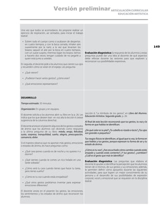 ARTICULACIÓN CURRICULAR
EDUCACIÓN ARTÍSTICA
Una vez que todos se acomodaron, les propone realizar un
ejercicio de respiración, así sentados, para iniciar el trabajo
teatral:
•	 Estiren todo el cuerpo como si acabaran de despertar;
en cuatro tiempos, y con la boca cerrada, inhalen aire
suavemente por la nariz, a la vez que levantan los
brazos; saquen el aire por la boca en cuatro tiempos,
con un suave suspiro, mientras bajan los brazos. Vamos
a hacerlo dos veces; tengan cuidado de no pegarle a
quien está junto a ustedes.
En seguida, el docente pide a los alumnos que cierren sus ojos
y recuerden cómo se veían en el espejo. Les pregunta:
•	 ¿Qué vieron?
•	 ¿Pudieron hacer varios gestos?, ¿cómo eran?
•	 ¿Qué emociones representaron?
Evaluación diagnóstica: la respuesta de los alumnos a estas
preguntas puede dar una idea al docente de qué aspectos
debe reforzar durante las sesiones para que exploren y
reconozcan sus posibilidades expresivas.
DESARROLLO
Tiempo estimado: 35 minutos.
Organización: En grupo y en equipos.
El docente solicita a los alumnos abrir su libro en la p. 26. Les
indica que los que deseen lean en voz alta la lección 6 (véase
sugerencia de la columna derecha).
Eldocenteanotaenelpizarrónalgunosdelosgestosoestados
de ánimo que los alumnos van diciendo como respuesta
a la última pregunta de su libro: miedo, enojo, felicidad,
susto, sorpresa, tranquilidad, sueño, alegría, preocupación,
cansancio, dolor.
Si el maestro observa que no aportan más gestos, emociones
o estados de ánimo, les hace preguntas como:
•	 ¿Qué cara pones cuando es de noche y no quieres ir a
dormir?
•	 ¿Qué sientes cuando te comes un rico helado en una
tarde soleada?
•	 ¿Cómo será tu cara cuando tienes que hacer tu tarea,
pero tienes sueño?
•	 ¿Cómo es tu voz cuando estás enojado(a)?
•	 ¿Qué otros gestos podríamos inventar para expresar
emociones diferentes?
El docente anota en el pizarrón los gestos, las emociones,
los sentimientos y los estados de ánimo que reconocen los
alumnos.
Lección 6, “La tómbola de los gestos”, en Libro del Alumno.
Educación Artística. Segundo grado, p. 26:
Al final de esta lección reconocerás que tus gestos, tu voz y la
forma en que hablas te identifican.
¿De qué color es tu piel? ¿Tu cabello es rizado o lacio? ¿Tus ojos
son grandes o pequeños?
Tus rasgos físicos te identifican, al igual que tu voz, la forma en
que hablas y tus gestos, porque expresan tu forma de ser y tu
estado de ánimo.
¿Cómo es tu voz?, ¿has escuchado cómo cambia cuando estás
enojado y cuando estás contento? ¿Y tus gestos?, ¿cambian?
¿Cuál es el gesto que más te identifica?
Evaluación diagnóstica: Las preguntas que elabora el
docente le ayudan a identificar la percepción que los alumnos
tienen de sí mismos, de sus gestos y sus emociones; además,
le permiten definir cómo apoyarlos durante las siguientes
actividades, para que logren un mejor conocimiento de su
persona y el desarrollo de sus posibilidades de expresión
corporal, vocal y emocional que se requieren en la disciplina
teatral.
149
Versión preliminar
 