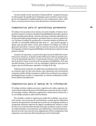 ARTICULACIÓN CURRICULAR
EDUCACIÓN ARTÍSTICA
En este sentido, el arte promueve el desarrollo de competencias para
la vida (a partir de aquello que lo distingue), pues moviliza y pone en jue-
go los tres dispositivos fundamentales en una competencia: saber, saber
hacer y conciencia de ese hacer ante situaciones y contextos diversos.
Competencias para el aprendizaje permanente
El trabajo en la escuela con la música, las artes visuales, el teatro, la ex-
presión corporal y la danza, brindan la posibilidad de aprender, asumir y
dirigir el propio aprendizaje. Además, permiten al alumno identificar in-
tereses personales preguntándose: qué quiero hacer y cómo lo quiero ha-
cer. Durante el trabajo de producción o creación artística el alumno de-
sarrolla su curiosidad intelectual (qué pasa sí…, qué puedo agregar o
quitar, qué necesito saber y hacer para realizar mi trabajo; así como el
gusto por descubrir y conocer cada vez más los recursos de cada uno de
los lenguajes artísticos (qué posibilidades me brinda para expresar lo que
pienso y siento).
Aunado a la expresión, y a partir de la apreciación de diferentes mani-
festaciones artísticas, el alumno podrá reflexionar sobre los propios pro-
cesos de aprendizaje (qué hice, en qué puedo mejorar, cómo lo logré), lo
que le permite tomar conciencia de sus propias posibilidades, de lo que
sucedió durante el proceso y de las estrategias cognitivas que puso en
juego y que son la base para aprender a lo largo de la vida.
Además el acercamiento a las diferentes manifestaciones artísticas en
su contexto (qué me dice esta música, qué representa este movimiento
corporal; cuándo, dónde y porqué se realizó esta escultura) es un espacio
privilegiado para acceder y comprender su entorno utilizando los dife-
rentes saberes disciplinarios.
Competencias para el manejo de la información
El trabajo artístico implica procesos cognitivos de orden superior; du-
rante el desarrollo de diversas actividades para acercarse al arte, el alum-
no investiga, analiza, reflexiona, argumenta y emite juicios críticos de, y
en, su trabajo artístico y sobre el de los demás.
Por ejemplo, cuando se expresa por medio de un dibujo, una recrea-
ción sonora, una secuencia de movimientos; cuando aprecia diferentes
maneras de representar el mundo de acuerdo con un lenguaje artístico, o
comprende distintos aspectos de alguna manifestación artística u obra
de arte en un contexto determinado, tiene que movilizar y poner en prác-
tica determinados conocimientos, procedimientos y herramientas pro-
pios de las artes (así como de otras asignaturas); el fin es integrarlos y dar
respuesta a una situación determinada que el arte le demanda.
15
Versión preliminar
 