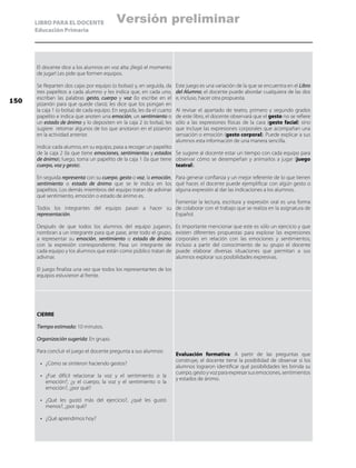 LIBRO PARA EL DOCENTE
Educación Primaria
El docente dice a los alumnos en voz alta: ¡llegó el momento
de jugar! Les pide que formen equipos.
Se Reparten dos cajas por equipo (o bolsas) y, en seguida, da
tres papelitos a cada alumno y les indica que, en cada uno,
escriban las palabras gesto, cuerpo y voz (lo escribe en el
pizarrón para que quede claro); les dice que los pongan en
la caja 1 (o bolsa) de cada equipo. En seguida, les da el cuarto
papelito e indica que anoten una emoción, un sentimiento o
un estado de ánimo y lo depositen en la caja 2 (o bolsa); les
sugiere retomar algunos de los que anotaron en el pizarrón
en la actividad anterior.
Indica: cada alumno, en su equipo, pasa a recoger un papelito
de la caja 2 (la que tiene emociones, sentimientos y estados
de ánimo); luego, toma un papelito de la caja 1 (la que tiene
cuerpo, voz y gesto).
En seguida representa con su cuerpo, gesto o voz, la emoción,
sentimiento o estado de ánimo que se le indica en los
papelitos. Los demás miembros del equipo tratan de adivinar
qué sentimiento, emoción o estado de ánimo es.
Todos los integrantes del equipo pasan a hacer su
representación.
Después de que todos los alumnos del equipo jugaron,
nombran a un integrante para que pase, ante todo el grupo,
a representar su emoción, sentimiento o estado de ánimo
con la expresión correspondiente. Pasa un integrante de
cada equipo y los alumnos que están como público tratan de
adivinar.
El juego finaliza una vez que todos los representantes de los
equipos estuvieron al frente.
Este juego es una variación de la que se encuentra en el Libro
del Alumno; el docente puede abordar cualquiera de las dos
e, incluso, hacer otra propuesta.
Al revisar el apartado de teatro, primero y segundo grados
de este libro, el docente observará que el gesto no se refiere
sólo a las expresiones físicas de la cara (gesto facial) sino
que incluye las expresiones corporales que acompañan una
sensación o emoción (gesto corporal). Puede explicar a sus
alumnos esta información de una manera sencilla.
Se sugiere al docente estar un tiempo con cada equipo para
observar cómo se desempeñan y animarlos a jugar (juego
teatral).
Para generar confianza y un mejor referente de lo que tienen
qué hacer, el docente puede ejemplificar con algún gesto o
alguna expresión al dar las indicaciones a los alumnos.
Fomentar la lectura, escritura y expresión oral es una forma
de colaborar con el trabajo que se realiza en la asignatura de
Español.
Es importante mencionar que este es sólo un ejercicio y que
existen diferentes propuestas para explorar las expresiones
corporales en relación con las emociones y sentimientos,
incluso a partir del conocimiento de su grupo el docente
puede elaborar diversas situaciones que permitan a sus
alumnos explorar sus posibilidades expresivas.
CIERRE
Tiempo estimado: 10 minutos.
Organización sugerida: En grupo.
Para concluir el juego el docente pregunta a sus alumnos:
•	 ¿Cómo se sintieron haciendo gestos?
•	 ¿Fue difícil relacionar la voz y el sentimiento o la
emoción?, ¿y el cuerpo, la voz y el sentimiento o la
emoción?, ¿por qué?
•	 ¿Qué les gustó más del ejercicio?, ¿qué les gustó
menos?, ¿por qué?
•	 ¿Qué aprendimos hoy?
Evaluación formativa: A partir de las preguntas que
construye, el docente tiene la posibilidad de observar si los
alumnos lograron identificar qué posibilidades les brinda su
cuerpo, gesto y voz para expresar sus emociones, sentimientos
y estados de ánimo.
150
Versión preliminar
 