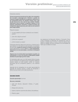 ARTICULACIÓN CURRICULAR
EDUCACIÓN ARTÍSTICA
El docente comenta:
Almiraralaspersonastransitarporlascalles,aloscompañeros
de la escuela, a personajes por el televisor o cuando nos
miramos al espejo, identificamos semejanzas y diferencias en
las características físicas; por ejemplo: estatura, peso, color
de piel, forma de la cara, color de ojos, etcétera. También,
observamos cómo los gestos, la expresión corporal y la voz
expresan sentimientos, emociones y estados de ánimo que
compartimos algunas personas, pero cada uno de nosotros le
pone rasgos propios.
Pregunta al grupo:
•	 ¿Lo que acabamos de hacer se relaciona con el teatro?,
¿cómo?
•	 ¿Han visto a algunos actores?
•	 ¿Cómo son sus gestos?
•	 ¿Cómo mueven su cuerpo?
El docente retoma las ideas de los alumnos y comenta que lo
que realizaron en este ejercicio está orientado a la recreación
de personajes, porque los actores en el teatro se sirven de los
gestos, la expresión corporal y de la voz, para interpretarlos,
relacionarse con otros personajes y comunicar el mensaje de
la obra.
Algunas veces, los actores tienen que exagerar sus gestos, sus
movimientos y su voz a fin de que los espectadores puedan
identificar los personajes que han creado.
Es importante saber que no es fácil pararse frente al grupo,
por eso, al observar los trabajos de los compañeros debemos
mostrar respeto, así ellos pueden confiar en nosotros.
Recuerden que los compañeros jugamos y nos cuidamos
juntos.
Aprender de los compañeros es una gran oportunidad de
aprender de nosotros mismos y valorar las semejanzas y
diferencias que existen entre todas las personas.
Las asignaturas de Educación Artística y Formación Cívica
y Ética comparten el desarrollo de competencias como el
respeto y cuidado hacia sí mismo, y hacia los demás. Estos
valores se trabajan de forma constante en las actividades de
Teatro que se realizan en el aula.
SEGUNDA SESIÓN
Duración aproximada: Una hora
Recursos y materiales:
•	 Libro del Alumno. Educación Artística. 2º grado.
Primaria.
•	 Dibujos de los alumnos.
•	 Lápices, crayones o plumines de colores; cinta adhesiva.
•	 Pizarrón y gises.
151
Versión preliminar
 