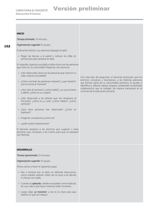 LIBRO PARA EL DOCENTE
Educación Primaria
INICIO
Tiempo estimado: 10 minutos.
Organización sugerida: En grupo.
El docente solicita a sus alumnos despejar el salón:
•	 Pegan las bancas a la pared y colocan las sillas en
semicírculo para sentarse en ellas.
En seguida, organiza una plática sobre cómo son las personas
que viven en su comunidad. Pregunta a los alumnos:
•	 ¿Han observado cómo son las personas que viven en su
calle, colonia o localidad?
•	 ¿Cómo caminan las personas mayores?, ¿usan bastón?,
¿se encorvan al moverse?
•	 ¿Han visto al carnicero?, ¿cómo habla?, ¿su voz es fuerte
o débil?, ¿cómo es su cuerpo?
•	 ¿Han observado a las señoras que van temprano al
mercado?, ¿cómo es su cara?, ¿cómo hablan?, ¿cómo
caminan?
•	 ¿Qué otros personas han observado? ¿Cómo se
expresan?
•	 Imaginen una persona ¿como es?
•	 ¿quién quiere representarla?
El docente propone a los alumnos que sugieran a otras
personas que conozcan, y les motiva para que se expresen
con libertad.
Con este tipo de preguntas, el docente promueve que los
alumnos conozcan, y reconozcan, a las distintas personas
que forman parte de su comunidad; asimismo, le ayudan a
identificar y reforzar valores (respeto, solidaridad, honestidad,
colaboración) que se trabajan de manera transversal en el
currículo de la educación primaria
DESARROLLO
Tiempo aproximado: 25 minutos.
Organización sugerida: En grupo.
Ahora vamos a hacer el siguiente juego:
•	 Van a caminar por el salón en distintas direcciones,
como ustedes quieran; traten de no tocar a los demás
ni chocar con nadie.
•	 Cuando yo aplauda, ustedes se quedan como estatuas;
les voy a decir qué hacer mientras están inmóviles.
•	 Luego digo: ¡a moverse!, y esa es la clave para que
realicen lo que les indiqué.
152
Versión preliminar
 