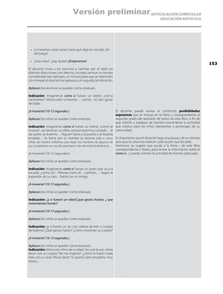 ARTICULACIÓN CURRICULAR
EDUCACIÓN ARTÍSTICA
•	 Lo haremos varias veces hasta que diga en voz alta: ¡fin
del juego!
•	 ¿Está claro?, ¿hay dudas? ¡Empecemos!
El docente invita a los alumnos a caminar por el salón en
distintas direcciones y en silencio. Los deja caminar un tiempo
considerable (por ejemplo, un minuto) para que se relacionen
conelespacio;daelprimeraplausoy,enseguida,laindicación:
Aplauso (los alumnos se quedan como estatuas).
Indicación: Imagínense como si fueran un viejito: ¿cómo
caminarían? Ahora están contentos… cantan... les dan ganas
de bailar.
¡A moverse! (10-15 segundos.)
Aplauso (los niños se quedan como estatuas).
Indicación: Imagínense como si fueran su mamá: ¿cómo se
mueve?... se sienta en un sillón, porque está muy cansada… le
da sueño, se duerme… Alguien llama a la puerta y se levanta
enojada… te llama por tu nombre (el docente pide a varios
niños, de manera indistinta, que digan los nombres de algunos de
sus compañeros en voz alta para hacer más divertida la dinámica)…
¡A moverse! (10-15 segundos.)
Aplauso (los niños se quedan como estatuas).
Indicación: Imagínense como si fueran un joven que va a la
escuela: ¿cómo es?... Párense como él…caminen… hagan la
expresión de su cara…habla con un amigo.
¡A moverse! (10-15 segundos.)
Aplauso (los niños se quedan como estatuas).
Indicación: ¿y si fueran un robot?¿que gestos harían, ¿ que
movimientos harían?
¡A moverse! (10-15 segundos.)
Aplauso (los niños se quedan como estatuas).
Indicación: ¿y si fueran un ser con cabeza de león y cuerpo
de ballena? ¿Qué gestos harían? ¿Cómo moverían su cuerpo?
¡A moverse! (10-15 segundos.)
Aplauso (los niños se quedan como estatuas)
Indicación: Ahora son niños de su edad. Sin usar la voz, cómo
dicen con su cuerpo “No me importa”; ¿cómo lo hacen nada
más con su cara? Ahora dicen “Sí quiero”, pero enojados, muy
tiesos....
El docente puede revisar el contenido posibilidades
expresivas que se incluye en la Parte ii, correspondiente al
segundo grado del apartado de teatro de este libro, a fin de
que oriente y explique de manera conveniente la actividad
que implica para los niños representar a personajes de su
comunidad.
Es importante que el docente haga una pausa y de un tiempo
para que los alumnos realicen cada acción que les pide.
Asimismo, se sugiere que acuda a la Parte ii de este libro
correspondiente a Teatro, para revisar la información sobre el
como sí... y pueda orientar la actividad de manera adecuada.
153
Versión preliminar
 