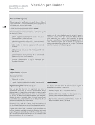 LIBRO PARA EL DOCENTE
Educación Primaria
¡A moverse! (10-15 segundos).
El docente propone que los alumnos que lo deseen, dirijan el
juego inventando y creando diferentes personajes para que
sus compañeros realicen las acciones.
Cuando se considera pertinente termina el juego.
Posteriormente comparten comentarios y reflexiones a partir
de preguntas, como:
•	 ¿Quién logró hacer otro tipo de voces a la que usa
cotidianamente?, ¿cómo lo hiciste?
•	 ¿Quién hizo gestos másexagerados?, ¿cómo te sentiste?
•	 ¿Qué estados de ánimo se representaron?, ¿cómo lo
hicieron?
•	 ¿Qué personaje tenía la voz más grave?, ¿quién la hizo
más aguda?
•	 ¿Reconocieron a algún personaje de su comunidad?
¿Quién era? ¿Cómo lo descubrieron?
•	 ¿Cuándo representaban a algún personaje que
pensaban o sentían?
Los alumnos de estas edades tienden a cansarse, saturarse
o aburrirse pronto, por lo que el docente deberá observar
cómo participan para conducir las actividades de forma
dinámica e identificar el momento preciso para concluir el
juego. También se sugiere que, en general, no haga muchas
preguntas en los momentos en que se socializa y reflexiona
sobre los resultados del trabajo en grupo.
CIERRE
Tiempo estimado: 25 minutos.
Recursos y materiales:
•	 Dibujos de los niños.
•	 Lápices, crayones o plumines de colores; cinta adhesiva.
Organización sugerida: Individual/En grupo.
Una vez que los alumnos han expresado sus ideas y
experiencias, el docente les solicita que observen el dibujo
que elaboraron en la actividad previa de la primera sesión y los
invita a que, a partir de los gestos, las voces, los movimientos,
los estados de ánimo y las caracterizaciones que realizaron,
decidan si quieren agregarle algún elemento para reforzar
o completar lo que representaron en su dibujo. Les da un
tiempo considerable para que lo hagan.
Les solicita que, al lado de su dibujo, agreguen palabras que
los identifiquen físicamente, así como sus estados de ánimo.
Sugiere a los alumnos que si lo desean hagan una exposición
con sus dibujos y, que cada uno elija un lugar del salón para
pegar el suyo, con la idea de que todos los demás lo puedan
ver. Los niños pueden recorrer el salón -si así lo desean- para
observar los dibujos de sus compañeros.
Evaluación final:
Para llevar a cabo esta etapa de la evaluación se sugiere al
docente tener en cuenta si el alumno:
•	 Identifica algunas de sus características físicas.
•	 Establece diferencias entre él y los otros a partir de sus
gestos, y de su lenguaje verbal y no verbal.
•	 Expresa ideas, emociones, sentimientos y estados de
ánimo de manera verbal y no verbal.
154
Versión preliminar
 