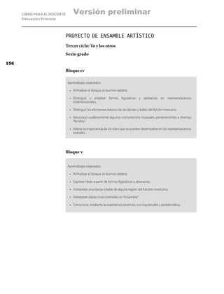 LIBRO PARA EL DOCENTE
Educación Primaria
PROYECTO DE ENSAMBLE ARTÍSTICO
Tercer ciclo: Yo y los otros
Sexto grado
Bloque iv
Aprendizajes esperados:
•	 Al finalizar el bloque, el alumno deberá:
•	 Distinguir y emplear formas figurativas y abstractas en representaciones
tridimensionales.
•	 Distinguir los elementos básicos de las danzas y bailes del folclor mexicano.
•	 Reconocer auditivamente algunos instrumentos musicales, pertenecientes a diversas
“familias”.
•	 Valorar la importancia de los roles que se pueden desempeñar en las representaciones
teatrales.
Bloque v
Aprendizajes esperados:
•	 Al finalizar el bloque, el alumno deberá:
•	 Expresar ideas a partir de formas figurativas y abstractas.
•	 Interpretar una danza o baile de alguna región del folclore mexicano.
•	 Interpretar piezas instrumentales en“ensamble”.
•	 Comunicar, mediante la experiencia escénica, sus inquietudes y problemática.
156
Versión preliminar
 