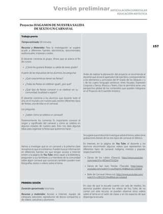 ARTICULACIÓN CURRICULAR
EDUCACIÓN ARTÍSTICA
Proyecto: HAGAMOS DE NUESTRA SALIDA
DE SEXTO UN CARNAVAL
Trabajo previo
Tiempo estimado: 30 minutos.
Recursos y Materiales: Para la investigación se sugiere
acudir a diferentes fuentes: electrónicas, documentales,
audiovisuales, impresas y orales.
El docente comenta al grupo: Ahora que se acerca el fin
de cursos:
•	 ¿Cómo les gustaría festejar su salida de sexto grado?
A partir de las respuestas de los alumnos, les pregunta:
•	 ¿Qué características tienen las fiestas?
•	 ¿Todas las fiestas se celebran igual?, ¿por qué?
•	 ¿Qué tipo de fiestas conocen o se celebran en su
comunidad, localidad o región?
El docente comenta a los alumnos que durante todo el
año, en el mundo y en nuestro país, existen diferentes tipos
de fiestas; una de ellas es el carnaval.
Les pregunta:
•	 ¿Saben cómo se celebra un carnaval?
Posteriormente les comenta: Es importante conocer el
origen y significado del carnaval y cómo se celebra en
algunos estados de nuestro país. Esto nos dará algunas
ideas para organizar la fiesta que queremos hacer.
Antes de realizar la planeación del proyecto se recomienda al
docente que revise el apartado II de este libro, correspondiente
a los elementos y principios del 6º Grado de los bloques iv y
v de los cuatro lenguajes artísticos: Artes Visuales, Expresión
Corporal y Danza, Música y Teatro. Esto le permitirá tener una
perspectiva global de los contenidos que pueden integrarse
en el Proyecto de Ensamble Artístico.
Vamos a investigar qué es un carnaval y la próxima clase
revisamos lo que encontramos. Pueden buscar información
en diferentes fuentes: los que tengan acceso a Internet
entren a la página de You Tube; otros vayan a la biblioteca,
pregunten a sus familiares o a miembros de la comunidad
sobre algún carnaval que conozcan; también pueden traer
fotografías, textos o videos sobre el tema.
Sesugierequeeldocenteinvestiguesobreeltemayseleccione
grabaciones breves de los tres tipos de carnaval en México.
En Internet, en la página de You Tube, el docente y los
alumnos encontrarán algunos videos que representan los
diferentes tipos de carnaval: indígena, mestizo y popular,
respectivamente:
•	 Danza de los rubios (Oaxaca), http://www.youtube.
com/watch?v=WDamlTVUQS4
•	 Danza de San Juan Totolac (Tlaxcala), http://www.
youtube.com/watch?v=euFAqImCrE0feature=related
•	 Baile de Carnaval (Veracruz), http://www.youtube.com/
watch?v=i28JCDt1t9wfeature=related.
PRIMERA SESIÓN
Duración aproximada: Una hora.
Recursos y materiales: Acceso a Internet, equipo de
cómputo, televisión, reproductor de discos compactos o
de videos, cartulinas y plumones.
En caso de que la escuela cuente con sala de medios, los
alumnos pueden observar los videos de You Tube; de no
contar con este recurso, se pueden observar otros videos
sobre el tema en el salón de clases o en los espacios de que
disponga la escuela.
157
Versión preliminar
 