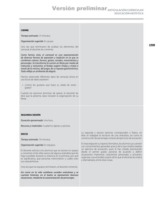 ARTICULACIÓN CURRICULAR
EDUCACIÓN ARTÍSTICA
CIERRE
Tiempo estimado: 15 minutos.
Organización sugerida: En grupo.
Una vez que terminaron de analizar los elementos del
carnaval, el docente les comenta:
Como hemos visto, el carnaval es una representación
de diversas formas de expresión y tradición en la que se
combinan colores, formas, gestos, sonidos, movimientos y
personajes. Se transforma lo común en fiesta por medio de
máscaras y vestuarios; el festejo sugiere chispa y viveza a
través de la música, del juego, de su riqueza gastronómica.
Todo refleja un ambiente de alegría.
Hemos observado diferentes tipos de carnaval, ahora en
una lluvia de ideas expresen:
•	 ¿Cómo les gustaría que fuera su salida de sexto
grado?
Cuando los alumnos terminan de opinar, el docente les
dice que la próxima clase iniciarán la organización de su
fiesta.
SEGUNDA SESIÓN
Duración aproximada: Una hora.
Recursos y materiales: Cuaderno, lápices o plumas.
INICIO
Tiempo estimado: 10 minutos.
Organización sugerida: En equipos.
El docente solicita a los alumnos que se reúnan en quipos
y conversen entre ellos acerca de alguna anécdota que les
haya sucedido durante su estancia en la primaria, por qué
es significativa, qué personas intervinieron y cuáles eran
sus características.
Una vez que los equipos terminaron, el docente comenta:
Así como en la vida cotidiana suceden anécdotas y se
cuentan historias, en el teatro se representan diversas
situaciones, mediante la caracterización de personajes.
La segunda y tercera sesiones corresponden a Teatro, en
ellas se trabajará la escritura de una anécdota, así como la
construcción de personajes a través de ejercicios de actuación.
En esta etapa de su trayecto formativo, los alumnos ya cuentan
con conocimientos generales acerca de lo que implica realizar
un ejercicio de actuación, pues lo han estado practicando
desde el primer grado: ponerse de acuerdo y definir
situaciones; improvisar; caracterizar personajes y actuarlos;
organizar una actividad a partir de lo que el docente les indica
y dramatizarla, entre otras cosas.
159
Versión preliminar
 