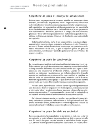 LIBRO PARA EL DOCENTE
Educación Primaria
Competencias para el manejo de situaciones
Enfrentarse a un proyecto artístico como modelar un objeto con cierto
material, caracterizar a un personaje en una improvisación, seleccionar
determinados movimientos corporales para acompañar una pieza musi-
cal, o participar en un ensamble artístico, promueve en los alumnos la
toma de decisiones sobre qué hacer y cómo hacerlo, a la vez que asumir
sus consecuencias. Asimismo, enfrentar el riesgo y la incertidumbre;
plantear y llevar a término procedimientos o alternativas para la resolu-
ción de problemas, y manejar el fracaso y la desilusión ante un resultado
no esperado.
Todo lo anterior forma parte de las características esenciales del pro-
ceso artístico, pues no existen respuestas acabadas en el arte. Como con-
secuencia de este trabajo, los alumnos asumen que hay que enfrentar di-
versas situaciones de la vida, y que se requiere poner en práctica
conocimientos, habilidades y actitudes para resolver los problemas de
manera creativa.
Competencias para la convivencia
La expresión, apreciación y contextualización artística promueven el tra-
bajo colectivo que implica comprometerse, cooperar, asumir responsabili-
dades y funciones diferentes, así como tomar acuerdos para lograr la reali-
zación de una creación y/o producción artística. Cuando los alumnos
emiten sus opiniones y participan de un trabajo colaborativo (cuando
comparten un dibujo, una representación, una canción), se establece un
vínculo entre sus pensamientos, emociones y vivencias con la de otros;
también experimentan como propio lo que el otro le comunica y pueden
comprender que existen diferentes formas de pensamiento y expresión.
Por otra parte, aprenden que también tienen capacidad para emplear
con eficacia los diversos lenguajes y producir, expresar, comunicar, valorar
e interpretar ideas y sentimientos, lo que les ayuda a desarrollar su auto-
concepto y autoestima. Y es que conocer las características individuales y
de los otros permite manejar armónicamente las relaciones sociales.
Así mismo, establecer contacto con diversas manifestaciones artísti-
cas y su contexto promueve en los alumno el dialogo intercultural, for-
marse un criterio propio, conformar una identidad personal y social, así
como valorar la diversidad que caracteriza a los seres humanos.
Competencias para la vida en sociedad
Las preocupaciones, las inquietudes, lo que acontece en la vida social en
su conjunto, se materializa en las producciones artísticas, ya que no sólo
son del interés de quien las crea, sino de la sociedad en donde surgen.
Así, a través de ellas podemos conocer las tradiciones, los valores, la or-
16
Versión preliminar
 