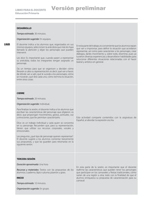 LIBRO PARA EL DOCENTE
Educación Primaria
DESARROLLO
Tiempo estimado: 30 minutos.
Organización sugerida: En equipos.
El docente indica a los alumnos que, organizados en sus
mismos equipos, seleccionen la anécdota que más les haya
llamado la atención y elijan los personajes que pueden
intervenir.
Les dice: Es importante que, cuando pasen a representar
su anécdota, todos los integrantes tengan asignado un
personaje.
Da un tiempo para que se organicen y decidan cómo
llevarán a cabo su representación; es decir, qué van a hacer,
de dónde van a salir, qué le sucede a los personajes, cómo
se moverán, qué dirá cada uno, cómo termina la situación,
entre otras cosas.
Enestapartedeltrabajo,esconvenientequelosalumnossepan
que van a improvisar, para definir la situación que acordaron
representar, así como para caracterizar a los personajes, crear
diálogos, darles movimiento y, sobre todo, divertirse, pues ya
tuvieron diversas experiencias y desarrollaron habilidades para
solucionar diferentes situaciones relacionadas con el hacer
teatral y artístico en general.
CIERRE
Tiempo estimado: 20 minutos.
Organización sugerida: Individual.
Para finalizar la sesión, el docente indica a los alumnos que
escriban las características del personaje que eligieron; es
decir, que propongan movimientos, gestos, actitudes, voz
y emociones, que les permitan caracterizarlo.
Dice: es un trabajo individual y cada quien se concentra
en su personaje. Recuerden que, para su representación,
tienen que utilizar sus recursos corporales, vocales y
emocionales.
Les pregunta: ¿qué tipo de personaje quieren representar?
El docente sugiere a los alumnos comentar brevemente
sus propuestas, y que las guarden para retomarlas en la
siguiente sesión.
Esta actividad comparte contenidos con la asignatura de
Español, al abordar la expresión escrita.
TERCERA SESIÓN
Duración aproximada: Una hora
Recursos y materiales: Textos con las propuestas de los
alumnos; cuaderno, lápiz o pluma; pizarrón y gises.
INICIO
Tiempo estimado: 10 minutos.
Organización sugerida: En grupo.
En esta parte de la sesión, es importante que el docente
reafirme las características que pueden tener los personajes
que participan en los carnavales y fiestas tradicionales, cómo
varían de una región a otra; todo con la finalidad de que el
alumno enriquezca su propuesta de caracterización para su
carnaval.
160
Versión preliminar
 