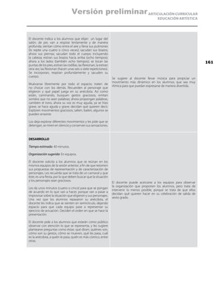 ARTICULACIÓN CURRICULAR
EDUCACIÓN ARTÍSTICA
El docente indica a los alumnos que elijan un lugar del
salón, de pie, van a respirar lentamente y de manera
profunda; sientan cómo entra el aire y llena sus pulmones
(lo repite una cuatro o cinco veces); sacudan sus brazos;
ahora sus piernas; sacudan todo el cuerpo incluyendo
la cabeza; estiran sus brazos hacia arriba (ocho tiempos);
ahora a los lados (también ocho tiempos); se tocan las
puntas de los pies, estiran las rodillas, las flexionan, la estiran
otra vez, las flexionan (hacen unas seis o siete repeticiones).
Se incorporan, respiran profundamente y sacuden su
cuerpo.
Muévanse libremente por todo el espacio; traten de
no chocar con los demás. Recuerden al personaje que
eligieron y qué papel juega en su anécdota. Así como
están, caminando, busquen gestos graciosos; emitan
sonidos que no sean palabras; ahora propongan palabras,
cambien el tono, ahora su voz es muy aguda, ya se hizo
grave, se hace aguda y grave; decidan qué quieren decir.
Exploren movimientos graciosos, salten, bailen, algunos se
pueden arrastrar.
Los deja explorar diferentes movimientos y les pide que se
detengan, se miren en silencio y conserven sus sensaciones.
Se sugiere al docente llevar música para propiciar un
movimiento más dinámico en los alumnos; que sea muy
rítmica para que puedan expresarse de manera divertida.
DESARROLLO
Tiempo estimado: 40 minutos.
Organización sugerida: En equipos.
El docente solicita a los alumnos que se reúnan en los
mismos equipos de la sesión anterior, a fin de que retomen
sus propuestas de representación y de caracterización de
personajes. Les recuerda que se trata de un carnaval y que
éste, es una fiesta, por lo que deben buscar que la situación
y los personajes sean graciosos.
Les da unos minutos (cuatro o cinco) para que se pongan
de acuerdo en lo que van a hacer, porque van a pasar a
improvisar sobre la situación que eligieron y sus personajes.
Una vez que los alumnos repasaron su anécdota, el
docente les indica que se sienten en semicírculo, dejando
espacio para que cada equipo pase a representar su
ejercicio de actuación. Deciden el orden en que se hace la
presentación.
El docente pide a los alumnos que estarán como público
observar con atención lo que se representa, y les sugiere
plantearse preguntas como éstas: qué dicen, quiénes son,
cómo son su gestos, cómo se mueven, qué les pasa, cuál
es la anécdota, a quién le pasa, quién es más cómico, entre
otras.
El docente puede acercarse a los equipos para observar
la organización que proponen los alumnos, pero trata de
intervenir lo menos posible, porque se trata de que ellos
decidan qué quieren hacer en su celebración de salida de
sexto grado.
161
Versión preliminar
 