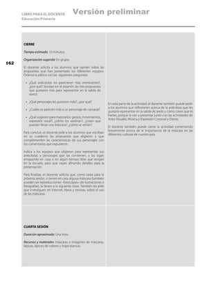 LIBRO PARA EL DOCENTE
Educación Primaria
CIERRE
Tiempo estimado: 10 minutos.
Organización sugerida: En grupo.
El docente solicita a los alumnos que opinen sobre las
propuestas que han presentado los diferentes equipos.
Orienta la plática con las siguientes preguntas:
•	 ¿Qué anécdotas les parecieron más interesantes?,
¿por qué? (anotan en el pizarrón las tres propuestas
que gustaron más para representar en la salida de
sexto).
•	 ¿Qué personajes les gustaron más?, ¿por qué?
•	 ¿Cuáles se parecen más a un personaje de carnaval?
•	 ¿Qué sugieren para mejorarlos: gestos, movimientos,
expresión vocal?, ¿cómo los vestirían?, ¿creen que
puedan llevar una máscara?, ¿cómo se verían?
Para concluir, el docente pide a los alumnos que escriban
en su cuaderno las propuestas que eligieron y que
complementen las características de sus personajes con
los comentarios que expusieron.
Indica a los equipos que eligieron para representar sus
anécdotas y personajes que las conserven, y las sigan
ensayando en casa o en algún tiempo libre que tengan
en la escuela, para que vayan afinando detalles para la
presentación.
Para finalizar, el docente solicita que, como tarea para la
próxima sesión, si tienen en casa alguna máscara (también
pueden ser reproducciones –fotocopias– de ilustraciones o
fotografías), la lleven a la siguiente clase. También les pide
que investiguen en Internet, libros y revistas, sobre el uso
de las máscaras.
En esta parte de la actividad, el docente también puede pedir
a los alumnos que reflexionen acerca de la anécdota que les
gustaría representar en la salida de sexto y cómo creen que lo
harían, porque la van a presentar junto con las actividades de
Artes Visuales, Música y Expresión Corporal y Danza.
El docente también puede cerrar la actividad comentando
brevemente acerca de la importancia de la máscara en las
diferentes culturas de nuestro país.
CUARTA SESIÓN
Duración aproximada: Una hora
Recursos y materiales: máscaras o imágenes de máscaras,
lápices, lápices de colores y hojas blancas.
162
Versión preliminar
 