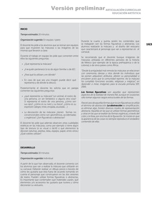 ARTICULACIÓN CURRICULAR
EDUCACIÓN ARTÍSTICA
INICIO
Tiempo estimado: 20 minutos
Organización sugerida: En equipo / pares
El docente les pide a los alumnos que se reúnan por equipos
para que muestren las máscaras o las imágenes de las
mismas que llevaron a clase.
Durante el trabajo en equipo les pide que comenten entre
ellos las siguientes preguntas:
•	 ¿Qué representa la máscara?
•	 ¿A a quién pertenece (si es de algún familiar o de él)?,
•	 ¿Para qué la utilizan y en dónde?
•	 En caso de que sea una imagen puede decir qué
representa y de dónde la obtuvo.
Posteriormente el docente les solicita que en parejas
comenten las siguientes preguntas:
•	 ¿qué representa su máscara? (un animal, el rostro de
una persona, un ser fantástico o alguna otra cosa?
Si representa el rostro de una persona, ¿cómo son
sus ojos?, ¿cómo es su nariz y su boca?, ¿cómo es su
expresión (alegre, triste, enojada, asustada…)
•	 La decoración de las máscaras ¿tienen formas no
convencionales cómo son geométricas, accidentadas
u orgánicas? ¿Son figurativas o abstractas?
El docente les pide que además observen otras cualidades
estéticas en las máscaras, como por ejemplo si tiene algún
tipo de textura (si es visual o táctil) o qué elementos la
decoran (plumas, piedras, telas, espejos, papel, entre otros.)
¿Qué colores utilizan?
Durante la cuarta y quinta sesión los contenidos que
se trabajarán son las formas figurativas y abstractas. Los
alumnos realizarán la máscara y el diseño del vestuario
que caracterizará al personaje que van a representar en el
carnaval.
Se recomienda que el docente busque imágenes de
máscaras utilizadas en diferentes periodos de la historia
de México (por ejemplo de la época prehispánica o de la
colonia); o de otros países como África.
“Desde la antigüedad más remota las máscaras se relacionan
con ceremonia, danzas y ritos donde los individuos que
las portan adquieren atributos, alteren su personalidad o
encubren actos que la comunidad reprime. Así la máscara
ha cumplido funciones sociales, religiosas y mágicas”, en
Aprender a mirar, imágenes para la escuela primaria, SEP,
2000.
Las formas figurativas son aquellas que representan
aspectos de la realidad de manera fiel, aunque en ocasiones
sólo toman algunos rasgos estructurales de las formas.
Paraelcasodeaquellasformasquenosonfigurativasseutiliza
el término de abstracción. La abstracción es simplificación,
es eliminar algo. Existen diversos modos de representación
abstracta. Aquellas en las que se utilizan formas geométricas
y otras en las que se exaltan las formas orgánicas, a través del
color y la línea, por encima de la figuración. Se insiste en que
la apariencia de las cosas no siempre reproduce el verdadero
contenido de ellas.
DESARROLLO
Tiempo estimado: 30 minutos
Organización sugerida: Individual
A partir de lo que han observado, el docente comenta con
los alumnos que van a realizar la máscara que utilizarán en
su carnaval. Deberán realizar un dibujo previo o boceto de
cómo les gustaría que ésta fuera de acuerdo tomando en
cuenta el personaje que construyeron en las dos sesiones
de teatro. Pueden utilizar formas figurativas o abstractas.
Es importante que contemplen qué materiales usarán, qué
elementos y/o accesorios les gustaría que tuviera y cómo
decorarían su vestuario.
163
Versión preliminar
 