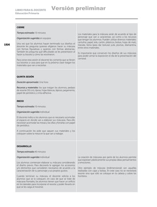 LIBRO PARA EL DOCENTE
Educación Primaria
CIERRE
Tiempo estimado: 10 minutos
Organización sugerida: en equipos
Una vez que los alumnos hayan terminado sus diseños el
docente les pregunta quienes eligieron hacer su máscara
con formas figurativas y quienes con formas abstractas.
También les pregunta qué dificultades se les presentaron al
hacer su boceto y cómo las resolvieron.
Para cerrar esta sesión el docente les comenta que se lleven
sus bocetos a casa para que en la próxima clase traigan los
materiales que van a necesitar.
Los materiales para la máscara serán de acuerdo al tipo de
personaje que van a caracterizar, así como a los recursos
que tengan los alumnos. Pueden utilizar diversos materiales:
cartulina, papel, tela, cartón, plásticos, bolsas, hojas de maíz,
mecate, tierra (para dar textura) yute, plumas, diamantina,
entre otros materiales.
Es importante que conserven los diseños de sus máscaras
para poder armar la exposición el día de la presentación del
carnaval.
QUINTA SESIÓN
Duración aproximada: Una hora
Recursos y materiales: los que traigan los alumnos, pedazo
de resorte (50 cm), tijeras, hojas blancas, lápices, pegamento,
papel de periódico y cinta adhesiva.
INICIO
Tiempo estimado: 10 minutos
Organización sugerida: individual
El docente indica a los alumnos que es necesario acomodar
el espacio en donde van a elaborar sus máscaras. Para ello
necesitan acomodar las mesas y las sillas y forrarlas con papel
de periódico.
A continuación les pide que saquen sus materiales y los
coloquen sobre la mesa en la que van a trabajar.
DESARROLLO
Tiempo estimado: 40 minutos
Organización sugerida: individual
Los alumnos comienzan elaborar su máscara considerando
el diseño previo. Para decorarla le agregan los accesorios
y/o elementos que consideren necesarios de acuerdo a la
caracterización de su personaje y sus propios gustos.
Cuando terminan su máscara, el docente solicita a los
alumnos que se la coloquen, en caso de que se trate de
máscaras frontales, los alumnos tienen que hacer un orificio
en los laterales para incorporar el resorte y poder llevarla sin
que se les caiga al moverse.
La creación de máscaras por parte de los alumnos permite
que expresen plásticamente sus propias ideas pensamientos
y emociones.
Otro ejemplo de máscara (tridimensional) son aquellas
realizadas con cajas y bolsas. En este caso no se necesitará
resorte sino que sólo se coloque en la cabeza y sobre los
hombros.
164
Versión preliminar
 