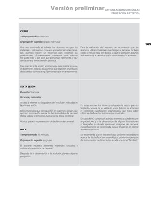 ARTICULACIÓN CURRICULAR
EDUCACIÓN ARTÍSTICA
CIERRE
Tiempo estimado: 10 minutos
Organización sugerida: grupal/ individual
Una vez terminado el trabajo, los alumnos recogen los
materiales y colocan sus máscaras y bocetos sobre las mesas.
Los alumnos hacen un recorrido para observar sus
producciones. Posteriormente comentan qué máscara
les gustó más y por qué, qué personaje representa, y qué
sensaciones y emociones les provoca.
Para concluir esta sesión y como tarea para realizar en casa,
el docente les indica a los alumnos que elaboren el vestuario
de acuerdo a su máscara y al personaje que van a representar.
Para la realización del vestuario se recomienda que los
alumnos utilicen materiales que tengan a la mano, de bajo
costo o incluso ropa del diario a la que le agreguen algunos
aditamentos y accesorios que la transformen o la adornen.
SEXTA SESIÓN
Duración: Una hora
Recursos y materiales:
Acceso a Internet y a las páginas de “You Tube”indicadas en
la primera sesión.
Otros materiales que consiguieron en la primera sesión, que
aporten información acerca de las festividades de carnaval
(fotos, videos, testimonios, ilustraciones, libros, etcétera)
Música grabada representativa de las fiestas de carnaval.
INICIO
Tiempo estimado: 15 minutos.
Organización sugerida: en grupo.
El docente muestra diferentes materiales (visuales o
auditivos) con música de carnaval.
Después de la observación o la audición, plantea algunas
preguntas:
En estas sesiones los alumnos trabajarán la música para su
fiesta de carnaval de su salida de sexto. Además se abordará
el contenido clasificación organológica, que trata sobre
cómo se clasifican los instrumentos musicales.
En caso de NO contar con acceso a internet, se puede recurrir
a grabaciones y a la observación de algunas ilustraciones
y fotografías en donde aparezcan imágenes de carnaval;
específicamente se recomienda buscar imágenes en donde
aparezcan músicos.
Se recomienda que el docente haga un breve recordatorio
acerca de la clasificación organológica, poniendo ejemplos
de instrumentos pertenecientes a cada una de las“familias”:
165
Versión preliminar
 